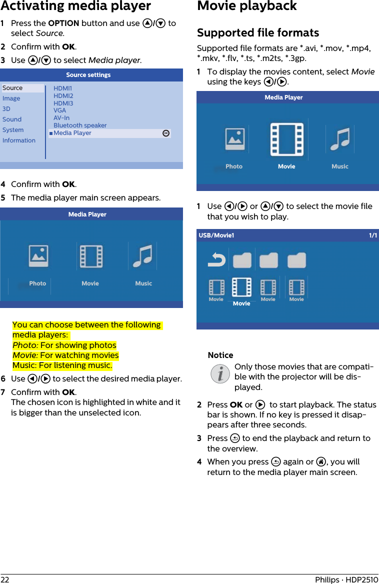 22 Philips · HDP2510Activating media player 1Press the OPTION button and use / to select Source.2Confirm with .3Use / to select Media player.OKSourceImage3DSoundSystemInformationHDMI1HDMI2HDMI3VGAAV-InBluetooth speakerMedia Player OKSource settings4Confirm with .5The media player main screen appears.            Media PlayerPhoto Movie MusicYou can choose between the following media players: Photo: For showing photosMovie: For watching moviesMusic: For listening music.6Use À/Á to select the desired media player.7Confirm with . The chosen icon is highlighted in white and it is bigger than the unselected icon.Movie playbackSupported file formatsSupported file formats are *.avi, *.mov, *.mp4, *.mkv, *.flv, *.ts, *.m2ts, *.3gp.1To display the movies content, select Movie using the keys À/Á.            Media PlayerPhoto Movie Music1Use À/Á or / to select the movie file that you wish to play.MovieiUSB/Movie1 1/1Movie MovieMovieOnly those movies that are compati-ble with the projector will be dis-played.2Press  or Á to start playback. The status bar is shown. If no key is pressed it disap-pears after three seconds.3Press ¿ to end the playback and return to the overview.4When you press ¿ again or u, you will return to the media player main screen.Notice