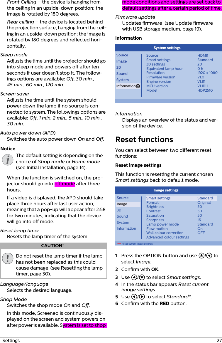 The default setting is depending on the choice of Shop mode or Home mode  (see Initial installation, page 14).Do not reset the lamp timer if the lamp has not been replaced as this could cause damage  (see Resetting the lamp timer, page 30).  Settings  27Front Ceiling – the device is hanging from the ceiling in an upside-down position; the image is rotated by 180 degrees.Rear ceiling – the device is located behind the projection surface, hanging from the ceil-ing in an upside-down position; the image is rotated by 180 degrees and reflected hori-zontally.Sleep modeAdjusts the time until the projector should go into sleep mode and powers off after ten seconds if user doesn’t stop it. The follow-ings options are available: Off, 30 min., 45 min., 60 min., 120 min.Screen saverAdjusts the time until the system should power down the lamp if no source is con-nected to system. The followings options are available: Off, 1 min. 2 min., 5 min., 10 min., 30 min.Auto power down (APD)Switches the auto power down On and Off.When the function is switched on, the pro-jector should go into off mode after three hours.If a video is displayed, the APD should take place three hours after last user action, meaning that a pop-up will appear after 2:58 for two minutes, indicating that the device will go into off mode.Reset lamp timerResets the lamp timer of the system.Language/languageSelects the desired language.Shop ModeSwitches the shop mode On and Off. In this mode, Screeneo is continuously dis-played on the screen and system powers on after power is available. System is set to shop mode conditions and settings are set back to default settings after a certain period of time.Firmware updateUpdates firmware  (see Update firmware with USB storage medium, page 19).InformationOKSourceImage3DSoundSystemInformationSourceSmart settings3D settingsEquivalent lamp hourResolutionFirmware versionEngine versionMCU versionModelHDMI1Standard2D0 h1920 x 1080V1.0V1.111V1.11111HDP2510System settings InformationDisplays an overview of the status and ver-sion of the device.Reset functionsYou can select between two different reset functions:Reset image settingsThis function is resetting the current chosen Smart settings back to default mode.        Reset current image settingsSourceImage3DSoundSystemInformationSmart settingsFormatBrightnessContrastSaturationSharpnessLamp power modeFlow motionWall colour correctionAdvanced colour settingsStandardOriginal50505016StandardOnOFFImage settings1Press the OPTION button and use / to select Image.2Confirm with OK.3Use / to select Smart settings.4In the status bar appears Reset current image settings.5Use À/Á to select Standard*.6Confirm with the RED button. NoticeCAUTION!