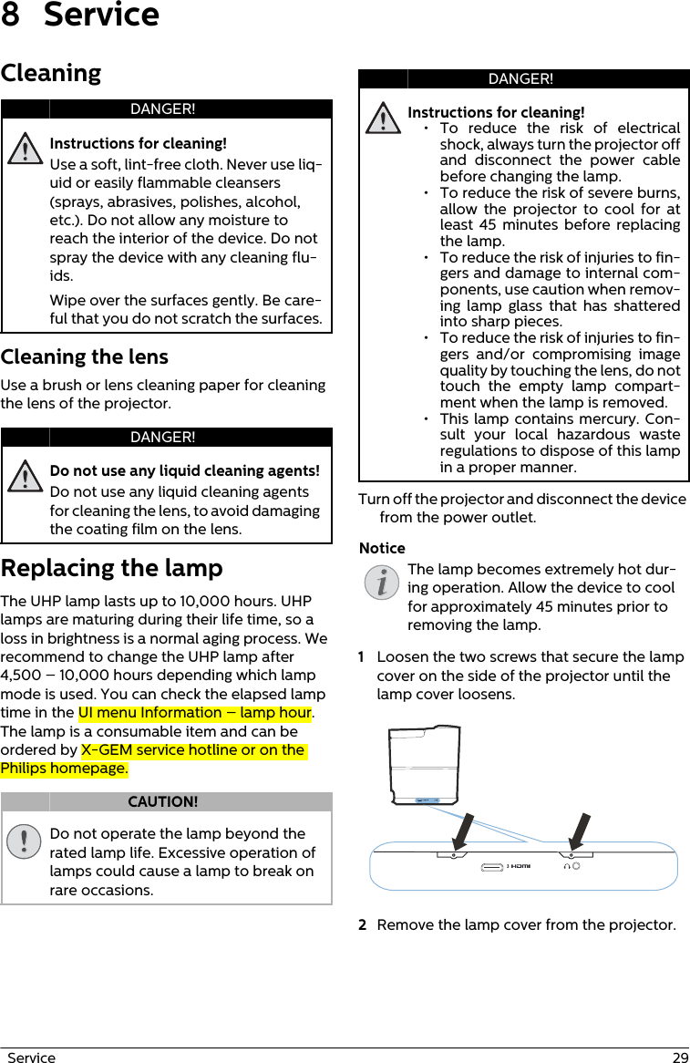   Service  298 ServiceCleaningInstructions for cleaning!Use a soft, lint-free cloth. Never use liq-uid or easily flammable cleansers (sprays, abrasives, polishes, alcohol, etc.). Do not allow any moisture to reach the interior of the device. Do not spray the device with any cleaning flu-ids.Wipe over the surfaces gently. Be care-ful that you do not scratch the surfaces.Cleaning the lensUse a brush or lens cleaning paper for cleaning the lens of the projector.Do not use any liquid cleaning agents!Do not use any liquid cleaning agents for cleaning the lens, to avoid damaging the coating film on the lens.Replacing the lampThe UHP lamp lasts up to 10,000 hours. UHP lamps are maturing during their life time, so a loss in brightness is a normal aging process. We recommend to change the UHP lamp after 4,500 – 10,000 hours depending which lamp mode is used. You can check the elapsed lamp time in the UI menu Information – lamp hour. The lamp is a consumable item and can be ordered by X-GEM service hotline or on the Philips homepage.Do not operate the lamp beyond the rated lamp life. Excessive operation of lamps could cause a lamp to break on rare occasions.Instructions for cleaning!The lamp becomes extremely hot dur-ing operation. Allow the device to cool for approximately 45 minutes prior to removing the lamp.Turn off the projector and disconnect the device from the power outlet. 1Loosen the two screws that secure the lamp cover on the side of the projector until the lamp cover loosens. 2Remove the lamp cover from the projector.DANGER!DANGER!CAUTION!DANGER!• To reduce the risk of electrical shock, always turn the projector off and disconnect the power cable before changing the lamp.• To reduce the risk of severe burns, allow the projector to cool for at least 45 minutes before replacing the lamp.• To reduce the risk of injuries to fin-gers and damage to internal com-ponents, use caution when remov-ing lamp glass that has shattered into sharp pieces.• To reduce the risk of injuries to fin-gers and/or compromising image quality by touching the lens, do not touch the empty lamp compart-ment when the lamp is removed.• This lamp contains mercury. Con-sult your local hazardous waste regulations to dispose of this lamp in a proper manner.Notice