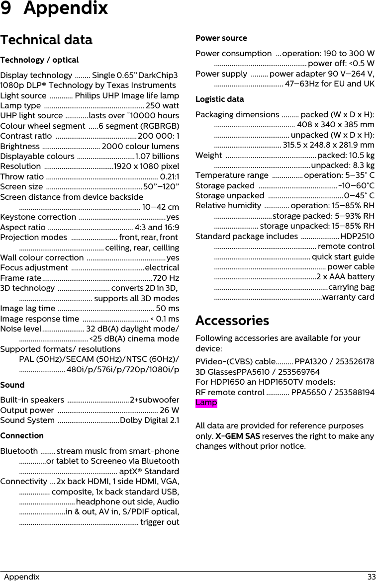   Appendix  339 AppendixTechnical dataTechnology / opticalDisplay technology  ........ Single 0.65” DarkChip3 1080p DLP® Technology by Texas InstrumentsLight source  ............ Philips UHP Image life lampLamp type  .................................................... 250 wattUHP light source ............lasts over ˜10000 hoursColour wheel segment .....6 segment (RGBRGB)Contrast ratio  .......................................... 200 000: 1Brightness .............................. 2000 colour lumensDisplayable colours ..............................1.07 billionsResolution ....................................1920 x 1080 pixelThrow ratio .......................................................... 0.21:1Screen size ..................................................50”–120”Screen distance from device backside ............................................................... 10–42 cmKeystone correction .............................................yesAspect ratio ............................................ 4:3 and 16:9Projection modes  ........................ front, rear, front ............................................ ceiling, rear, ceillingWall colour correction .........................................yesFocus adjustment ......................................electricalFrame rate.........................................................720 Hz3D technology  ........................... converts 2D in 3D, ...................................... supports all 3D modesImage lag time .................................................. 50 msImage response time  .................................. &lt; 0.1 msNoise level...................... 32 dB(A) daylight mode/....................................&lt;25 dB(A) cinema modeSupported formats/ resolutions PAL (50Hz)/SECAM (50Hz)/NTSC (60Hz)/........................ 480i/p/576i/p/720p/1080i/pSoundBuilt-in speakers ................................2+subwooferOutput power  .................................................... 26 WSound System ................................Dolby Digital 2.1ConnectionBluetooth ........stream music from smart-phone..............or tablet to Screeneo via Bluetooth................................................... aptX® StandardConnectivity ...2x back HDMI, 1 side HDMI, VGA,................ composite, 1x back standard USB,.............................headphone out side, Audio........................in &amp; out, AV in, S/PDIF optical,.............................................................. trigger outPower sourcePower consumption  ...operation: 190 to 300 W................................................ power off: &lt;0.5 WPower supply  ......... power adapter 90 V–264 V,.................................... 47–63Hz for EU and UKLogistic dataPackaging dimensions ......... packed (W x D x H):.......................................... 408 x 340 x 385 mm....................................... unpacked (W x D x H):................................... 315.5 x 248.8 x 281.9 mmWeight  ...............................................packed: 10.5 kg..................................................unpacked: 8.3 kgTemperature range  ................ operation: 5–35° CStorage packed  .........................................-10–60°CStorage unpacked  .......................................0–45° CRelative humidity ............. operation: 15–85% RH..............................storage packed: 5–93% RH....................... storage unpacked: 15–85% RHStandard package includes ....................HDP2510..................................................... remote control.................................................. quick start guide.......................................................... power cable.....................................................2 x AAA battery...........................................................carrying bag........................................................warranty cardAccessoriesFollowing accessories are available for your device:PVideo-(CVBS) cable......... PPA1320 / 2535261783D GlassesPPA5610 / 253569764For HDP1650 an HDP1650TV models:RF remote control ............ PPA5650 / 253588194LampAll data are provided for reference purposes only. X-GEM SAS reserves the right to make any changes without prior notice.