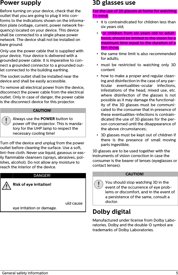   General safety information  5Power supplyBefore turning on your device, check that the outlet that you are going to plug it into con-forms to the indications shown on the informa-tion plate (voltage, current, power network fre-quency) located on your device. This device shall be connected to a single phase power network. The device shall not be installed on bare ground.Only use the power cable that is supplied with your device. Your device is delivered with a grounded power cable. It is imperative to con-nect a grounded connector to a grounded out-let connected to the building earthing.The socket outlet shall be installed near the device and shall be easily accessible.To remove all electrical power from the device, disconnect the power cable from the electrical outlet. Only in case of danger, the power cable is the disconnect device for this projector.Always use the POWER button to power off the projector. This is manda-tory for the UHP lamp to respect the necessary cooling time!Turn off the device and unplug from the power outlet before cleaning the surface. Use a soft, lint-free cloth. Never use liquid, gaseous or eas-ily flammable cleansers (sprays, abrasives, pol-ishes, alcohol). Do not allow any moisture to reach the interior of the device.Risk of eye irritation!This device is equipped with a long-life UHP lamp, which emit very bright light. Do not look directly into the projector lens during operation. This could cause eye irritation or damage.3D glasses useFor the use of 3D glasses at home for watching TV mind:•it is contraindicated for children less than six years old;•for  children from six years old to adult-hood, should be limited to the vision for a maximum time equal to the duration of a film show;•the same time limit is also recommended for adults;•must be restricted to watching only 3D content•how to make a proper and regular clean-ing and disinfection in the case of any par-ticular eventualities-ocular infections, infestations of the head, mixed use, etc. where disinfection of the glasses is not possible as it may damage the functional-ity of the 3D glasses must be communi-cated to the consumer that in presence of these eventualities-infections is contrain-dicated the use of 3D glasses for the per-son concerned until the disappearance of the above circumstances;•3D glasses must be kept out of children if there is the presence of small moving parts ingestible;3D glasses are to be used together with the instruments of vision correction in case the consumer is the bearer of lenses (eyeglasses or contact lenses).You should stop watching 3D in the event of the occurrence of eye prob-lems or discomfort, and in the event of a persistence of the same, consult a doctor.Dolby digital Manufactured under license from Dolby Labo-ratories. Dolby and the double-D symbol are trademarks of Dolby Laboratories.CAUTION!DANGER! CAUTION!