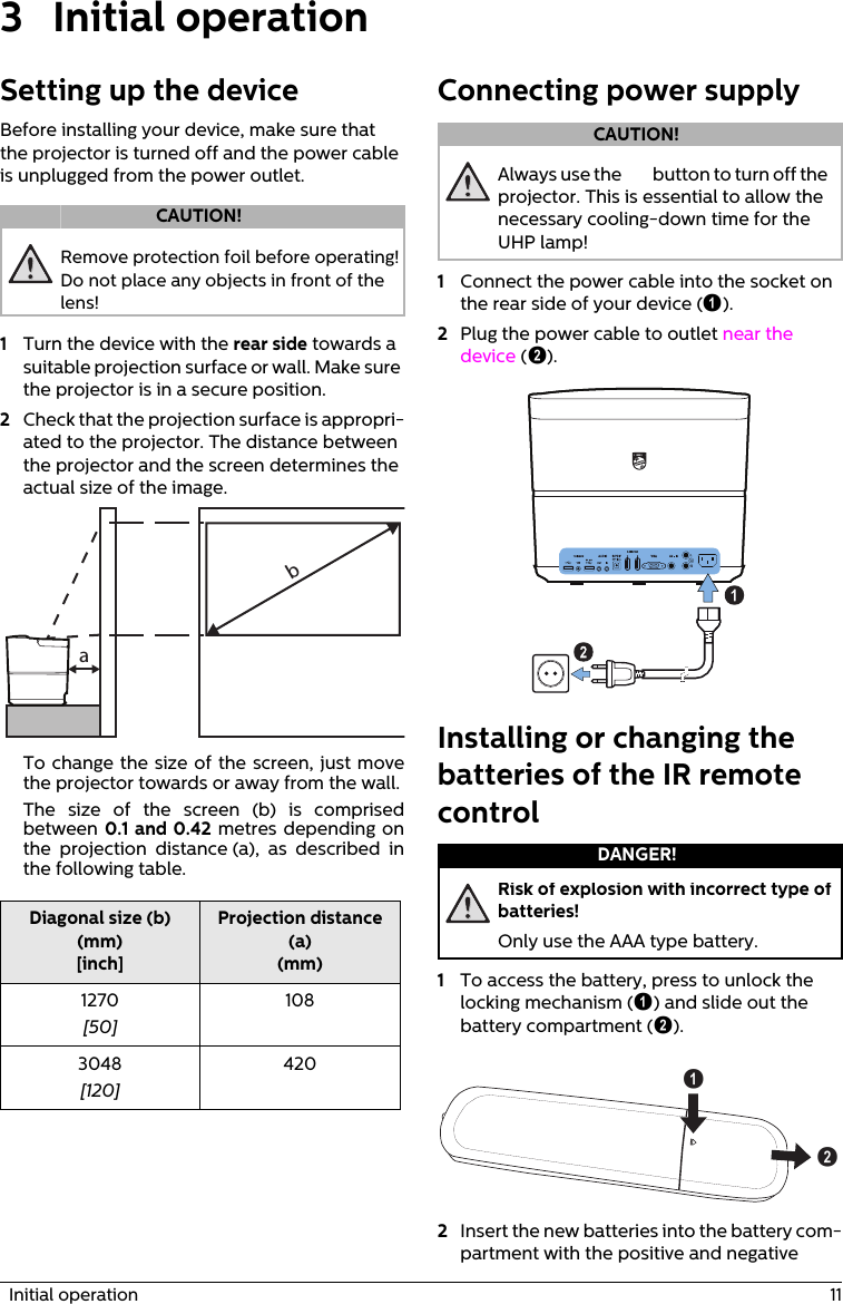   Initial operation  113Initial operationSetting up the deviceBefore installing your device, make sure that the projector is turned off and the power cable is unplugged from the power outlet.Remove protection foil before operating! Do not place any objects in front of the lens!1Turn the device with the rear side towards a suitable projection surface or wall. Make sure the projector is in a secure position.2Check that the projection surface is appropri-ated to the projector. The distance between the projector and the screen determines the actual size of the image.abTo change the size of the screen, just move the projector towards or away from the wall.The size of the screen (b) is comprised between 0.1 and 0.42 metres depending on the projection distance (a), as described in the following table.Diagonal size (b) (mm)[inch]Projection distance (a)(mm)1270[50]1083048[120]420Connecting power supplyAlways use the ] button to turn off the projector. This is essential to allow the necessary cooling-down time for the UHP lamp!1Connect the power cable into the socket on the rear side of your device (‚).2Plug the power cable to outlet near the device (ƒ).Installing or changing the batteries of the IR remote controlRisk of explosion with incorrect type of batteries!Only use the AAA type battery.1To access the battery, press to unlock the locking mechanism (‚) and slide out the battery compartment (ƒ).ba2Insert the new batteries into the battery com-partment with the positive and negative CAUTION!CAUTION!DANGER!