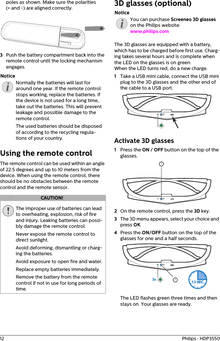 12 Philips · HDP3550poles as shown. Make sure the polarities (+ and -) are aligned correctly.3Push the battery compartment back into the remote control until the locking mechanism engages.Normally the batteries will last for around one year. If the remote control stops working, replace the batteries. If the device is not used for a long time, take out the batteries. This will prevent leakage and possible damage to the remote control.The used batteries should be disposed of according to the recycling regula-tions of your country.Using the remote controlThe remote control can be used within an angle of 22.5 degrees and up to 10 meters from the device. When using the remote control, there should be no obstacles between the remote control and the remote sensor.The improper use of batteries can lead to overheating, explosion, risk of fire and injury. Leaking batteries can possi-bly damage the remote control.Never expose the remote control to direct sunlight.Avoid deforming, dismantling or charg-ing the batteries.Avoid exposure to open fire and water.Replace empty batteries immediately.Remove the battery from the remote control if not in use for long periods of time.3D glasses (optional)You can purchase Screeneo 3D glasses on the Philips website: www.philips.com The 3D glasses are equipped with a battery, which has to be charged before first use. Charg-ing takes several hours and is complete when the LED on the glasses is on green.When the LED turns red, do a new charge.1Take a USB mini cable, connect the USB mini plug to the 3D glasses and the other end of the cable to a USB port.Activate 3D glasses1Press the ON / OFF button on the top of the glasses.2On the remote control, press the 3D key.3The 3D menu appears, select your choice and press OK.4Press the ON/OFF button on the top of the glasses for one and a half seconds.3x1.5 SECThe LED flashes green three times and then stays on. Your glasses are ready.NoticeCAUTION!Notice