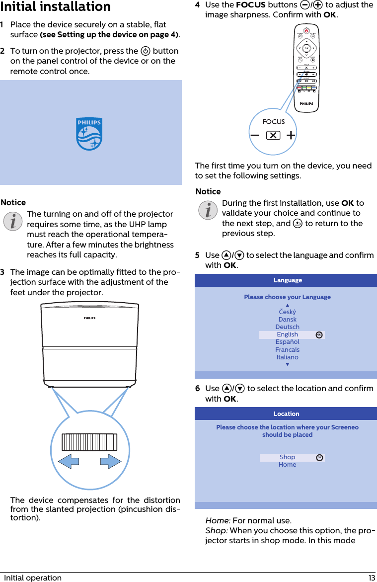   Initial operation  13Initial installation1Place the device securely on a stable, flat surface (see Setting up the device on page 4).2To turn on the projector, press the ] button on the panel control of the device or on the remote control once. The turning on and off of the projector requires some time, as the UHP lamp must reach the operational tempera-ture. After a few minutes the brightness reaches its full capacity.3The image can be optimally fitted to the pro-jection surface with the adjustment of the feet under the projector. The device compensates for the distortion from the slanted projection (pincushion dis-tortion).4Use the FOCUS buttons Ö/× to adjust the image sharpness. Confirm with OK.The first time you turn on the device, you need to set the following settings.During the first installation, use OK to validate your choice and continue to the next step, and &apos; to return to the previous step.5Use ¡/¢ to select the language and confirm with OK.Please choose your LanguageČeskýDanskDeutschEnglishEspañolFrancaisItalianoOKLanguage6Use ¡/¢ to select the location and confirm with OK.Please choose the location where your Screeneoshould be placedShopHomeOKLocationHome: For normal use.Shop: When you choose this option, the pro-jector starts in shop mode. In this mode NoticeNotice