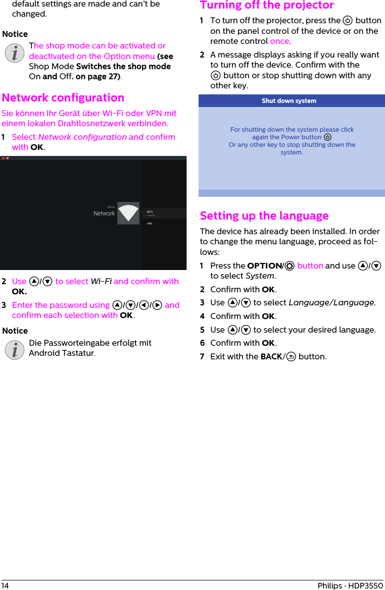 14 Philips · HDP3550default settings are made and can’t be changed.The shop mode can be activated or deactivated on the Option menu (see Shop Mode Switches the shop mode On and Off. on page 27).Network configurationSie können Ihr Gerät über Wi-Fi oder VPN mit einem lokalen Drahtlosnetzwerk verbinden.1Select Network configuration and confirm with OK.2Use ¡/¢ to select Wi-Fi and confirm with OK. 3Enter the password using ¡/¢/À/Á and confirm each selection with OK.Die Passworteingabe erfolgt mit Android Tastatur.Turning off the projector1To turn off the projector, press the ] button on the panel control of the device or on the remote control once.2A message displays asking if you really want to turn off the device. Confirm with the ] button or stop shutting down with any other key.For shutting down the system please clickagain the Power button âOr any other key to stop shutting down thesystem. Shut down systemSetting up the languageThe device has already been installed. In order to change the menu language, proceed as fol-lows:1Press the OPTION/ē button and use ¡/¢ to select System.2Confirm with OK.3Use ¡/¢ to select Language/Language.4Confirm with OK.5Use ¡/¢ to select your desired language.6Confirm with OK.7Exit with the BACK/&apos; button.NoticeNotice