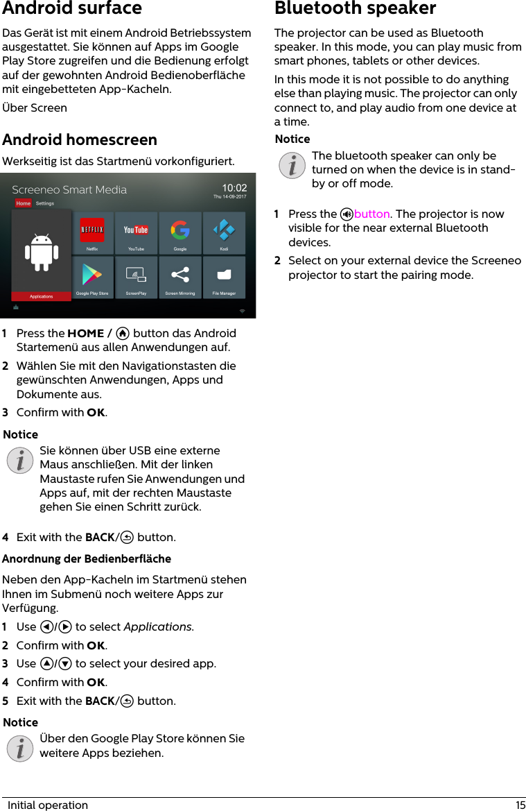   Initial operation  15Android surfaceDas Gerät ist mit einem Android Betriebssystem ausgestattet. Sie können auf Apps im Google Play Store zugreifen und die Bedienung erfolgt auf der gewohnten Android Bedienoberfläche mit eingebetteten App-Kacheln.Über ScreenAndroid homescreenWerkseitig ist das Startmenü vorkonfiguriert.1Press the HOME / Ā button das Android Startemenü aus allen Anwendungen auf.2Wählen Sie mit den Navigationstasten die gewünschten Anwendungen, Apps und Dokumente aus.3Confirm with OK.Sie können über USB eine externe Maus anschließen. Mit der linken Maustaste rufen Sie Anwendungen und Apps auf, mit der rechten Maustaste gehen Sie einen Schritt zurück.4Exit with the BACK/&apos; button.Anordnung der BedienberflächeNeben den App-Kacheln im Startmenü stehen Ihnen im Submenü noch weitere Apps zur Verfügung.1Use À/Á to select Applications.2Confirm with OK.3Use ¡/¢ to select your desired app.4Confirm with OK.5Exit with the BACK/&apos; button.Über den Google Play Store können Sie weitere Apps beziehen.Bluetooth speakerThe projector can be used as Bluetooth speaker. In this mode, you can play music from smart phones, tablets or other devices.In this mode it is not possible to do anything else than playing music. The projector can only connect to, and play audio from one device at a time.The bluetooth speaker can only be turned on when the device is in stand-by or off mode.1Press the Ù button. The projector is now visible for the near external Bluetooth devices.2Select on your external device the Screeneo projector to start the pairing mode.NoticeNoticeNotice