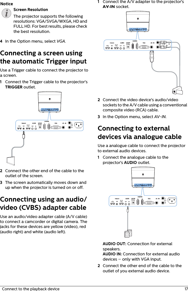 Screen ResolutionThe projector supports the following resolutions: VGA/SVGA/WXGA, HD and FULL HD. For best results, please check the best resolution.  Connect to the playback device  174In the Option menu, select VGA.Connecting a screen using the automatic Trigger inputUse a Trigger cable to connect the projector to a screen.1Connect the Trigger cable to the projector&apos;s TRIGGER outlet.2Connect the other end of the cable to the outlet of the screen.3The screen automatically moves down and up when the projector is turned on or off.Connecting using an audio/video (CVBS) adapter cable Use an audio/video adapter cable (A/V cable) to connect a camcorder or digital camera. The jacks for these devices are yellow (video), red (audio right) and white (audio left).1Connect the A/V adapter to the projector&apos;s AV-IN socket.2Connect the video device&apos;s audio/video sockets to the A/V cable using a conventional composite video (RCA) cable.3In the Option menu, select AV-IN.Connecting to external devices via analogue cableUse a analogue cable to connect the projector to external audio devices.1Connect the analogue cable to the projector&apos;s AUDIO outlet.AUDIO OUT: Connection for external speakers.AUDIO IN: Connection for external audio devices – only with VGA input.2Connect the other end of the cable to the outlet of you external audio device.Notice