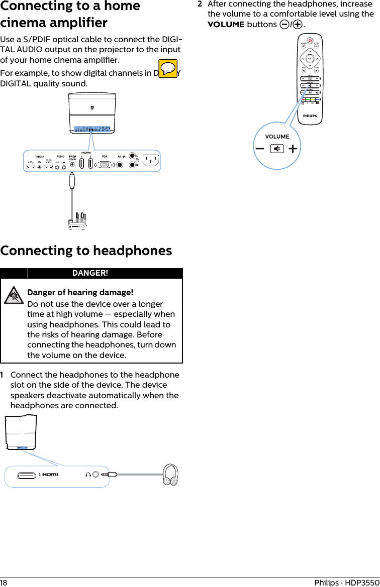 18 Philips · HDP3550Connecting to a home cinema amplifierUse a S/PDIF optical cable to connect the DIGI-TAL AUDIO output on the projector to the input of your home cinema amplifier. For example, to show digital channels in DOLBY DIGITAL quality sound.Connecting to headphonesDanger of hearing damage!Do not use the device over a longer time at high volume — especially when using headphones. This could lead to the risks of hearing damage. Before connecting the headphones, turn down the volume on the device.1Connect the headphones to the headphone slot on the side of the device. The device speakers deactivate automatically when the headphones are connected.2After connecting the headphones, increase the volume to a comfortable level using the VOLUME buttons Ö/×.DANGER!