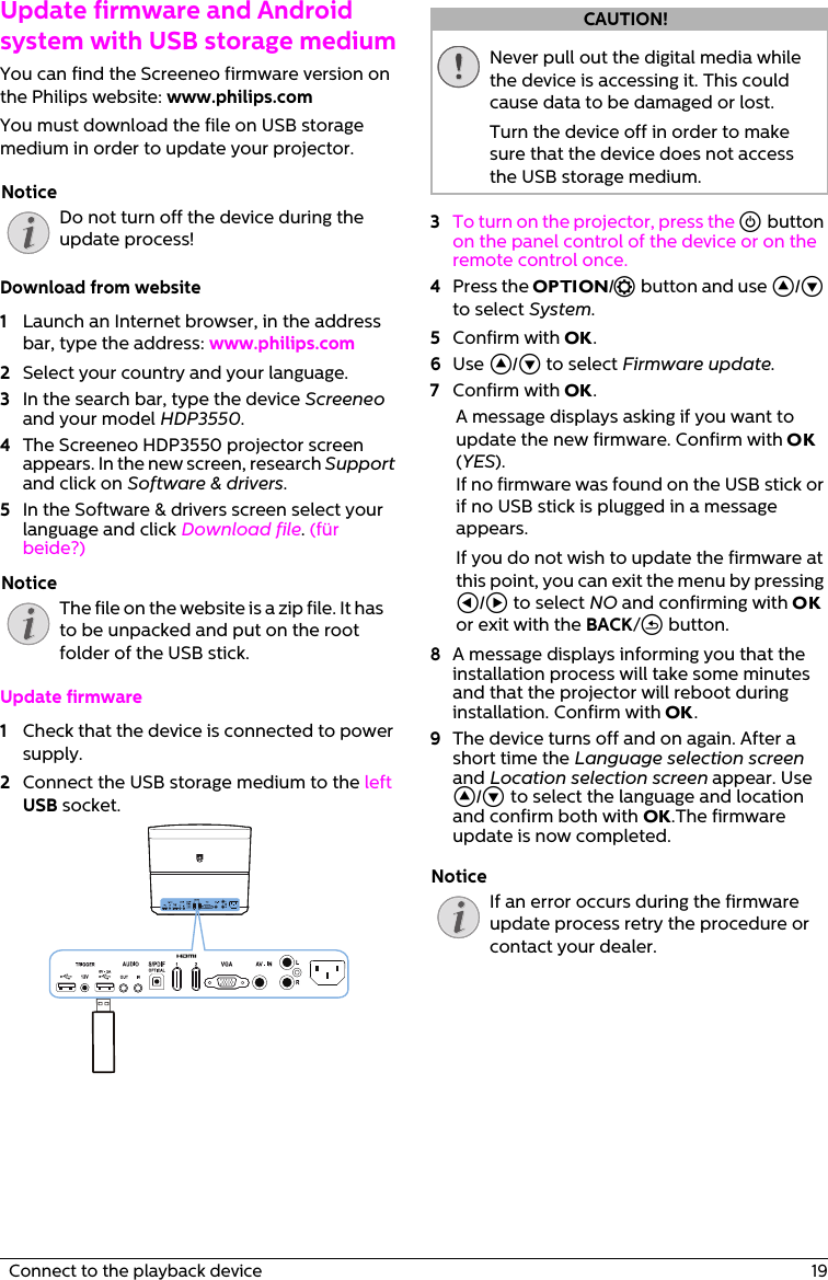   Connect to the playback device  19Update firmware and Android system with USB storage mediumYou can find the Screeneo firmware version on the Philips website: www.philips.comYou must download the file on USB storage medium in order to update your projector.Do not turn off the device during the update process!Download from website1Launch an Internet browser, in the address bar, type the address: www.philips.com2Select your country and your language.3In the search bar, type the device Screeneo and your model HDP3550.4The Screeneo HDP3550 projector screen appears. In the new screen, research Support and click on Software &amp; drivers.5In the Software &amp; drivers screen select your language and click Download file. (für beide?)The file on the website is a zip file. It has to be unpacked and put on the root folder of the USB stick.Update firmware1Check that the device is connected to power supply.2Connect the USB storage medium to the left USB socket.Never pull out the digital media while the device is accessing it. This could cause data to be damaged or lost.Turn the device off in order to make sure that the device does not access the USB storage medium.3To turn on the projector, press the ] button on the panel control of the device or on the remote control once. 4Press the OPTION/ē button and use ¡/¢ to select System.5Confirm with OK.6Use ¡/¢ to select Firmware update.7Confirm with OK.A message displays asking if you want to update the new firmware. Confirm with OK (YES).If no firmware was found on the USB stick or if no USB stick is plugged in a message appears.If you do not wish to update the firmware at this point, you can exit the menu by pressing À/Á to select NO and confirming with OK or exit with the BACK/&apos; button.8A message displays informing you that the installation process will take some minutes and that the projector will reboot during installation. Confirm with OK.9The device turns off and on again. After a short time the Language selection screen and Location selection screen appear. Use ¡/¢ to select the language and location and confirm both with OK.The firmware update is now completed.If an error occurs during the firmware update process retry the procedure or contact your dealer.NoticeNoticeCAUTION!Notice