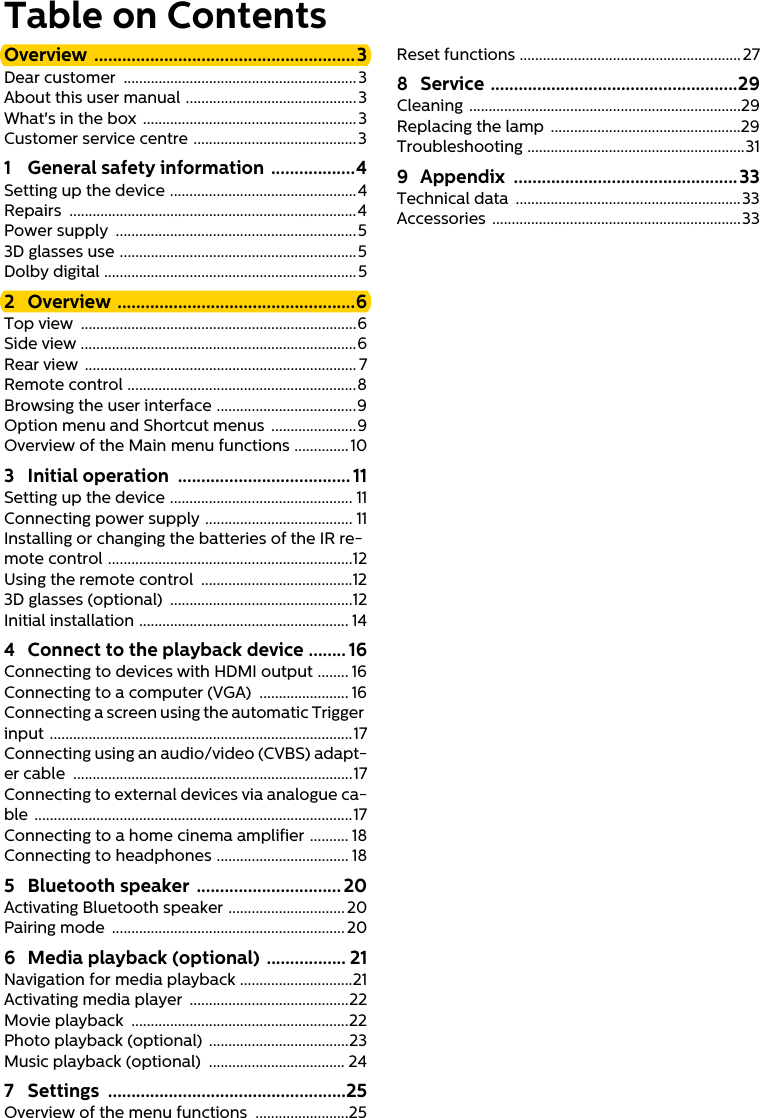 Table on ContentsOverview ........................................................3Dear customer  ............................................................ 3About this user manual ............................................3What&apos;s in the box .......................................................3Customer service centre ..........................................31 General safety information  ..................4Setting up the device ................................................4Repairs ..........................................................................4Power supply  ..............................................................53D glasses use .............................................................5Dolby digital .................................................................52 Overview ...................................................6Top view  .......................................................................6Side view .......................................................................6Rear view  ...................................................................... 7Remote control ...........................................................8Browsing the user interface ....................................9Option menu and Shortcut menus  ......................9Overview of the Main menu functions ..............103 Initial operation  ..................................... 11Setting up the device ............................................... 11Connecting power supply ...................................... 11Installing or changing the batteries of the IR re-mote control ...............................................................12Using the remote control  .......................................123D glasses (optional)  ...............................................12Initial installation ...................................................... 144 Connect to the playback device ........ 16Connecting to devices with HDMI output ........ 16Connecting to a computer (VGA)  ....................... 16Connecting a screen using the automatic Trigger input ..............................................................................17Connecting using an audio/video (CVBS) adapt-er cable  ........................................................................17Connecting to external devices via analogue ca-ble ..................................................................................17Connecting to a home cinema amplifier .......... 18Connecting to headphones .................................. 185 Bluetooth speaker  ............................... 20Activating Bluetooth speaker ..............................20Pairing mode  ............................................................ 206 Media playback (optional) ................. 21Navigation for media playback .............................21Activating media player  .........................................22Movie playback  ........................................................22Photo playback (optional)  ....................................23Music playback (optional)  ................................... 247 Settings ...................................................25Overview of the menu functions  ........................25Reset functions ......................................................... 278 Service .....................................................29Cleaning ......................................................................29Replacing the lamp  .................................................29Troubleshooting ........................................................319 Appendix ................................................33Technical data  ..........................................................33Accessories ................................................................33