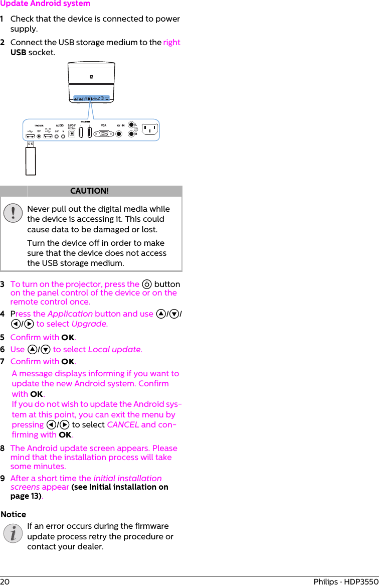 20 Philips · HDP3550Update Android system1Check that the device is connected to power supply.2Connect the USB storage medium to the right USB socket.Never pull out the digital media while the device is accessing it. This could cause data to be damaged or lost.Turn the device off in order to make sure that the device does not access the USB storage medium.3To turn on the projector, press the ] button on the panel control of the device or on the remote control once. 4Press the Application button and use ¡/¢/À/Á to select Upgrade.5Confirm with OK.6Use ¡/¢ to select Local update.7Confirm with OK.A message displays informing if you want to update the new Android system. Confirm with OK.If you do not wish to update the Android sys-tem at this point, you can exit the menu by pressing À/Á to select CANCEL and con-firming with OK.8The Android update screen appears. Please mind that the installation process will take some minutes.9After a short time the initial installation screens appear (see Initial installation on page 13).If an error occurs during the firmware update process retry the procedure or contact your dealer.CAUTION!Notice