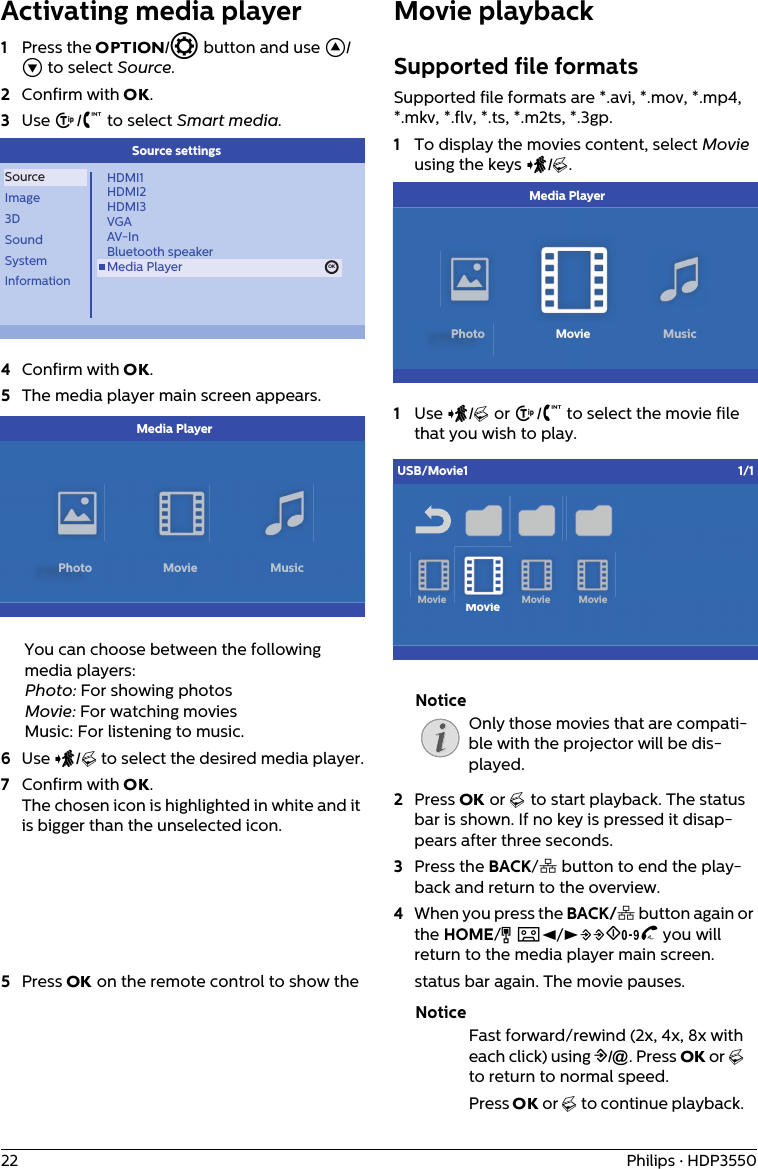 22 Philips · HDP3550Activating media player 1Press the OPTION/ē button and use ¡/¢ to select Source.2Confirm with OK.3Use ¡/¢ to select Smart media.OKSourceImage3DSoundSystemInformationHDMI1HDMI2HDMI3VGAAV-InBluetooth speakerMedia Player OKSource settings4Confirm with OK.5The media player main screen appears.            Media PlayerPhoto Movie MusicYou can choose between the following media players: Photo: For showing photosMovie: For watching moviesMusic: For listening to music.6Use À/Á to select the desired media player.7Confirm with OK. The chosen icon is highlighted in white and it is bigger than the unselected icon.Movie playbackSupported file formatsSupported file formats are *.avi, *.mov, *.mp4, *.mkv, *.flv, *.ts, *.m2ts, *.3gp.1To display the movies content, select Movie using the keys À/Á.            Media PlayerPhoto Movie Music1Use À/Á or ¡/¢ to select the movie file that you wish to play.MovieiUSB/Movie1 1/1Movie MovieMovieOnly those movies that are compati-ble with the projector will be dis-played.2Press OK or Á to start playback. The status bar is shown. If no key is pressed it disap-pears after three seconds.3Press the BACK/¿ button to end the play-back and return to the overview.4When you press the BACK/¿ button again or the HOME/Î button, you will return to the media player main screen.5Press OK on the remote control to show the  status bar again. The movie pauses.Fast forward/rewind (2x, 4x, 8x with each click) using :/;. Press OK or Á to return to normal speed.Press OK or Á to continue playback. NoticeNotice