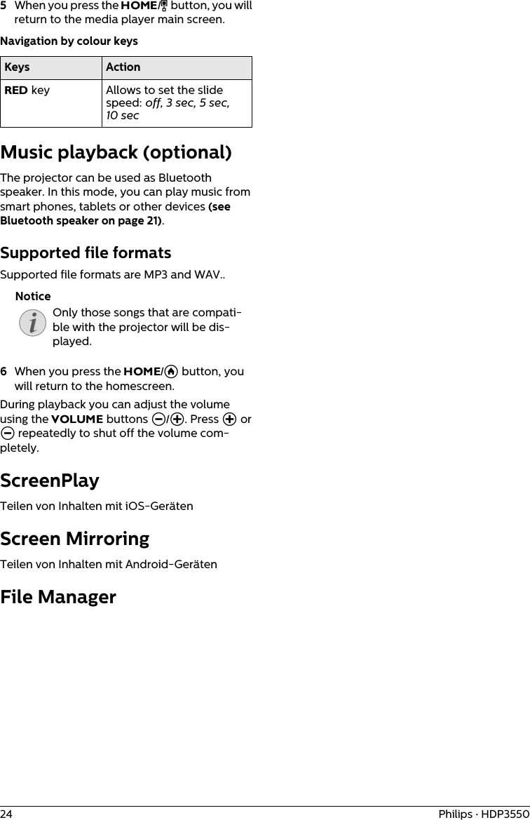 24 Philips · HDP35505When you press the HOME/Î button, you will return to the media player main screen.Navigation by colour keysKeys ActionRED key  Allows to set the slide speed: off, 3 sec, 5 sec, 10 secMusic playback (optional)The projector can be used as Bluetooth speaker. In this mode, you can play music from smart phones, tablets or other devices (see Bluetooth speaker on page 21).Supported file formatsSupported file formats are MP3 and WAV..Only those songs that are compati-ble with the projector will be dis-played.6When you press the HOME/Ā button, you will return to the homescreen.During playback you can adjust the volume using the VOLUME buttons N/O. Press O or N repeatedly to shut off the volume com-pletely.ScreenPlayTeilen von Inhalten mit iOS-GerätenScreen Mirroring Teilen von Inhalten mit Android-GerätenFile ManagerNotice