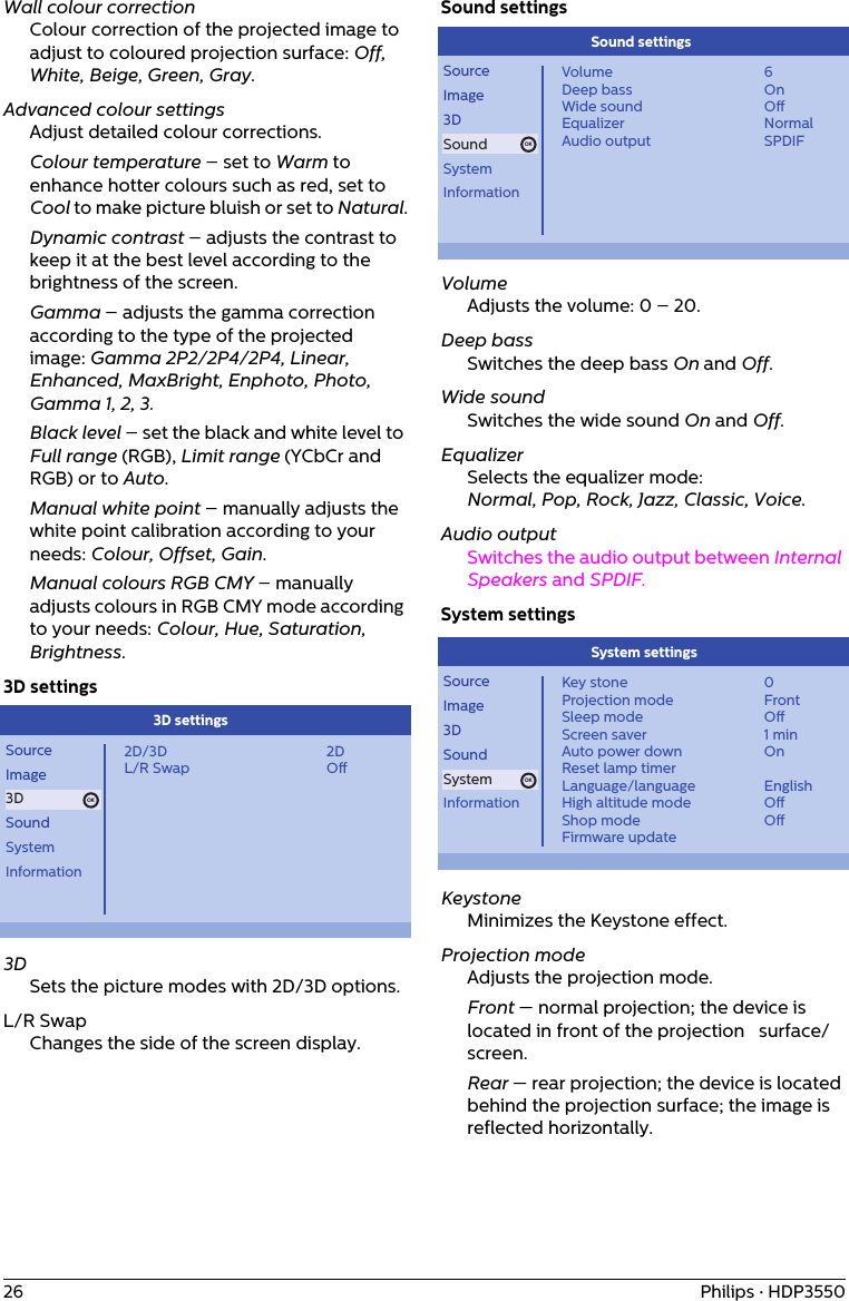 26 Philips · HDP3550Wall colour correctionColour correction of the projected image to adjust to coloured projection surface: Off, White, Beige, Green, Gray. Advanced colour settingsAdjust detailed colour corrections.Colour temperature – set to Warm to enhance hotter colours such as red, set to Cool to make picture bluish or set to Natural.Dynamic contrast – adjusts the contrast to keep it at the best level according to the brightness of the screen.Gamma – adjusts the gamma correction according to the type of the projected   image: Gamma 2P2/2P4/2P4, Linear, Enhanced, MaxBright, Enphoto, Photo, Gamma 1, 2, 3.Black level – set the black and white level to Full range (RGB), Limit range (YCbCr and RGB) or to Auto.Manual white point – manually adjusts the white point calibration according to your needs: Colour, Offset, Gain.Manual colours RGB CMY – manually adjusts colours in RGB CMY mode according to your needs: Colour, Hue, Saturation, Brightness.3D settingsOKSourceImage3DSoundSystemInformation2D/3DL/R Swap2DO3D settings 3DSets the picture modes with 2D/3D options.L/R SwapChanges the side of the screen display.Sound settingsOKSourceImage3DSoundSystemInformationVolumeDeep bassWide soundEqualizerAudio output6OnONormalSPDIFSound settings VolumeAdjusts the volume: 0 – 20.Deep bassSwitches the deep bass On and Off.Wide soundSwitches the wide sound On and Off.EqualizerSelects the equalizer mode:Normal, Pop, Rock, Jazz, Classic, Voice.Audio outputSwitches the audio output between Internal Speakers and SPDIF.System settingsOKSourceImage3DSoundSystemInformationKey stoneProjection modeSleep modeScreen saverAuto power downReset lamp timerLanguage/languageHigh altitude modeShop modeFirmware update0FrontO1 minOnEnglishOOSystem settings KeystoneMinimizes the Keystone effect.Projection modeAdjusts the projection mode.Front — normal projection; the device is located in front of the projection   surface/screen.Rear — rear projection; the device is located behind the projection surface; the image is reflected horizontally.