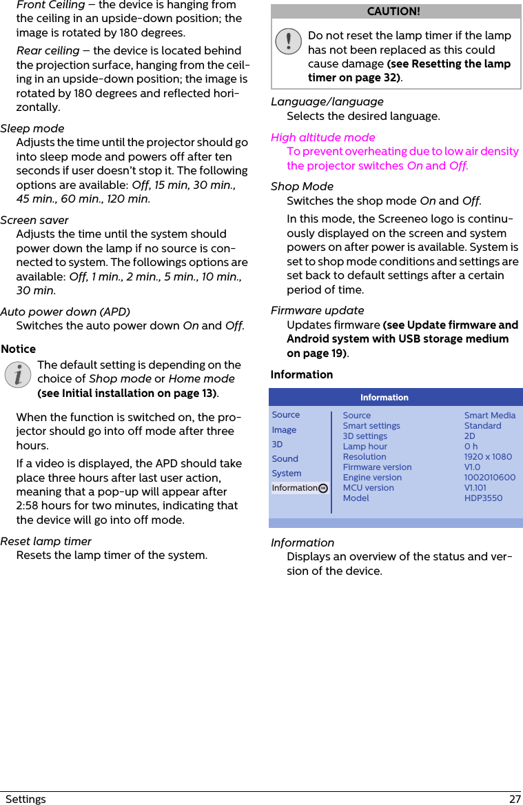 The default setting is depending on the choice of Shop mode or Home mode (see Initial installation on page 13).Do not reset the lamp timer if the lamp has not been replaced as this could cause damage (see Resetting the lamp timer on page 32).  Settings  27Front Ceiling – the device is hanging from the ceiling in an upside-down position; the image is rotated by 180 degrees.Rear ceiling – the device is located behind the projection surface, hanging from the ceil-ing in an upside-down position; the image is rotated by 180 degrees and reflected hori-zontally.Sleep modeAdjusts the time until the projector should go into sleep mode and powers off after ten seconds if user doesn’t stop it. The following options are available: Off, 15 min, 30 min., 45 min., 60 min., 120 min.Screen saverAdjusts the time until the system should power down the lamp if no source is con-nected to system. The followings options are available: Off, 1 min., 2 min., 5 min., 10 min., 30 min.Auto power down (APD)Switches the auto power down On and Off.When the function is switched on, the pro-jector should go into off mode after three hours.If a video is displayed, the APD should take place three hours after last user action, meaning that a pop-up will appear after 2:58 hours for two minutes, indicating that the device will go into off mode.Reset lamp timerResets the lamp timer of the system.Language/languageSelects the desired language.High altitude modeTo prevent overheating due to low air density the projector switches On and Off. Shop ModeSwitches the shop mode On and Off. In this mode, the Screeneo logo is continu-ously displayed on the screen and system powers on after power is available. System is set to shop mode conditions and settings are set back to default settings after a certain period of time.Firmware updateUpdates firmware (see Update firmware and Android system with USB storage medium on page 19).InformationOKSourceImage3DSoundSystemInformationSourceSmart settings3D settingsLamp hourResolutionFirmware versionEngine versionMCU versionModelSmart MediaStandard2D0 h1920 x 1080V1.01002010600V1.101HDP3550InformationInformationDisplays an overview of the status and ver-sion of the device.NoticeCAUTION!