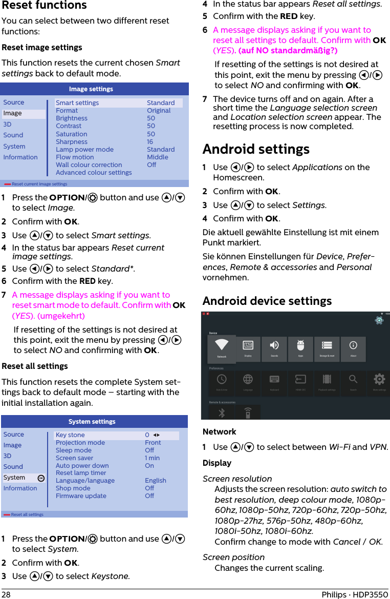 28 Philips · HDP3550Reset functionsYou can select between two different reset functions:Reset image settingsThis function resets the current chosen Smart settings back to default mode.        Reset current image settingsSourceImage3DSoundSystemInformationSmart settingsFormatBrightnessContrastSaturationSharpnessLamp power modeFlow motionWall colour correctionAdvanced colour settingsStandardOriginal50505016StandardMiddleOImage settings1Press the OPTION/ē button and use ¡/¢ to select Image.2Confirm with OK.3Use ¡/¢ to select Smart settings.4In the status bar appears Reset current image settings.5Use À/Á to select Standard*.6Confirm with the RED key. 7A message displays asking if you want to reset smart mode to default. Confirm with OK (YES). (umgekehrt)If resetting of the settings is not desired at this point, exit the menu by pressing À/Á to select NO and confirming with OK.Reset all settingsThis function resets the complete System set-tings back to default mode – starting with the initial installation again.        Reset all settingsOKSourceImage3DSoundSystemInformationKey stoneProjection modeSleep modeScreen saverAuto power downReset lamp timerLanguage/languageShop modeFirmware update0FrontO1 minOnEnglishOOSystem settings 1Press the OPTION/ē button and use ¡/¢ to select System.2Confirm with OK.3Use ¡/¢ to select Keystone.4In the status bar appears Reset all settings.5Confirm with the RED key. 6A message displays asking if you want to reset all settings to default. Confirm with OK (YES). (auf NO standardmäßig?)If resetting of the settings is not desired at this point, exit the menu by pressing À/Á to select NO and confirming with OK.7The device turns off and on again. After a short time the Language selection screen and Location selection screen appear. The resetting process is now completed.Android settings1Use À/Á to select Applications on the Homescreen.2Confirm with OK.3Use ¡/¢ to select Settings.4Confirm with OK.Die aktuell gewählte Einstellung ist mit einem Punkt markiert.Sie können Einstellungen für Device, Prefer-ences, Remote &amp; accessories and Personal vornehmen.Android device settingsNetwork1Use ¡/¢ to select between Wi-Fi and VPN.DisplayScreen resolutionAdjusts the screen resolution: auto switch to best resolution, deep colour mode, 1080p-60hz, 1080p-50hz, 720p-60hz, 720p-50hz, 1080p-27hz, 576p-50hz, 480p-60hz, 1080i-50hz, 1080i-60hz.Confirm change to mode with Cancel / OK.Screen positionChanges the current scaling.
