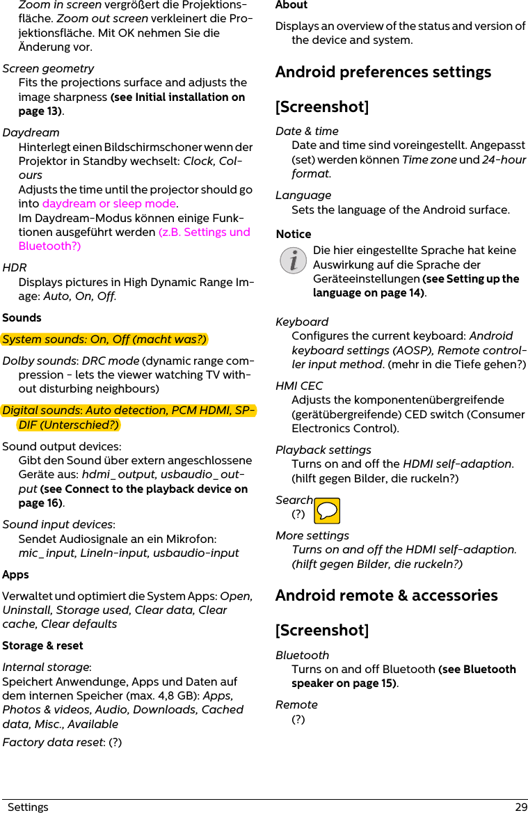   Settings  29Zoom in screen vergrößert die Projektions-fläche. Zoom out screen verkleinert die Pro-jektionsfläche. Mit OK nehmen Sie die Änderung vor. Screen geometryFits the projections surface and adjusts the image sharpness (see Initial installation on page 13).DaydreamHinterlegt einen Bildschirmschoner wenn der Projektor in Standby wechselt: Clock, Col-oursAdjusts the time until the projector should go into daydream or sleep mode.Im Daydream-Modus können einige Funk-tionen ausgeführt werden (z.B. Settings und Bluetooth?)HDRDisplays pictures in High Dynamic Range Im-age: Auto, On, Off.SoundsSystem sounds: On, Off (macht was?)Dolby sounds: DRC mode (dynamic range com-pression - lets the viewer watching TV with-out disturbing neighbours)Digital sounds: Auto detection, PCM HDMI, SP-DIF (Unterschied?)Sound output devices: Gibt den Sound über extern angeschlossene Geräte aus: hdmi_output, usbaudio_out-put (see Connect to the playback device on page 16).Sound input devices: Sendet Audiosignale an ein Mikrofon: mic_input, LineIn-input, usbaudio-inputAppsVerwaltet und optimiert die System Apps: Open, Uninstall, Storage used, Clear data, Clear cache, Clear defaultsStorage &amp; resetInternal storage: Speichert Anwendunge, Apps und Daten auf dem internen Speicher (max. 4,8 GB): Apps, Photos &amp; videos, Audio, Downloads, Cached data, Misc., AvailableFactory data reset: (?)AboutDisplays an overview of the status and version of the device and system.Android preferences settings[Screenshot]Date &amp; timeDate and time sind voreingestellt. Angepasst (set) werden können Time zone und 24-hour format.LanguageSets the language of the Android surface.KeyboardConfigures the current keyboard: Android keyboard settings (AOSP), Remote control-ler input method. (mehr in die Tiefe gehen?)HMI CECAdjusts the komponentenübergreifende (gerätübergreifende) CED switch (Consumer Electronics Control).Playback settingsTurns on and off the HDMI self-adaption. (hilft gegen Bilder, die ruckeln?)Search(?)More settingsTurns on and off the HDMI self-adaption. (hilft gegen Bilder, die ruckeln?)Android remote &amp; accessories[Screenshot]BluetoothTurns on and off Bluetooth (see Bluetooth speaker on page 15).Remote(?)NoticeDie hier eingestellte Sprache hat keine Auswirkung auf die Sprache der Geräteeinstellungen (see Setting up the language on page 14).