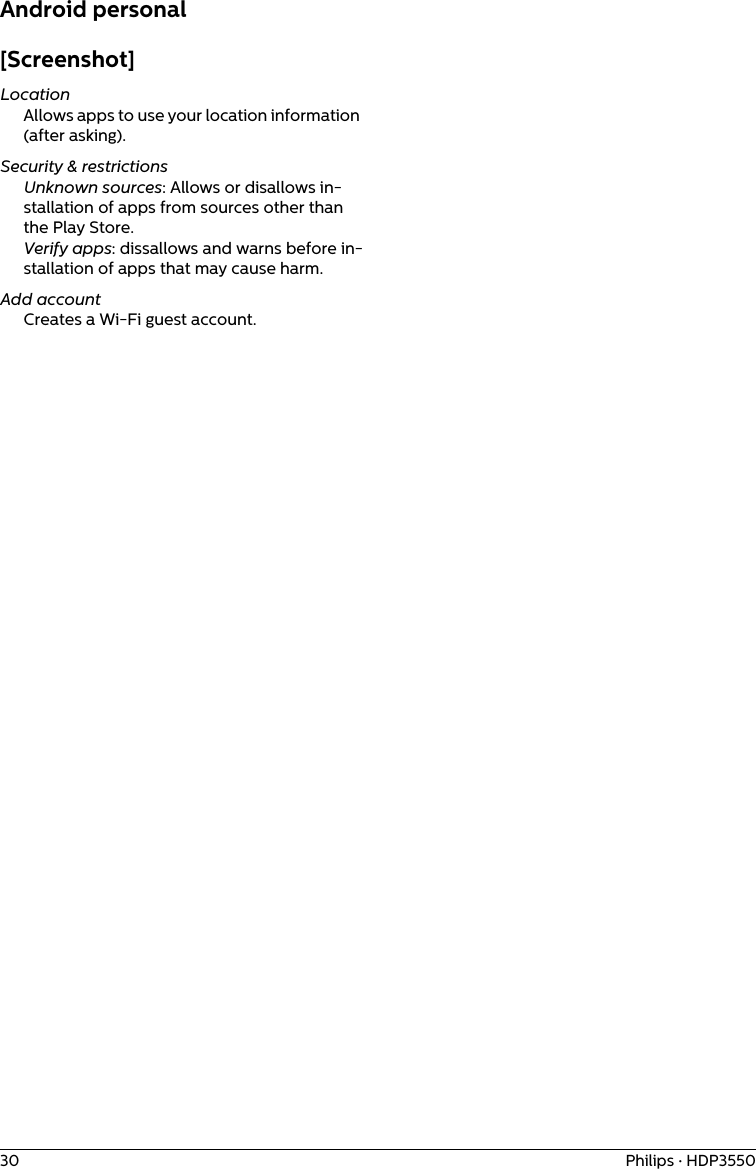 30 Philips · HDP3550Android personal[Screenshot]LocationAllows apps to use your location information (after asking).Security &amp; restrictionsUnknown sources: Allows or disallows in-stallation of apps from sources other than the Play Store.Verify apps: dissallows and warns before in-stallation of apps that may cause harm.Add accountCreates a Wi-Fi guest account.