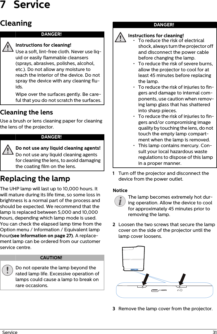   Service  317 ServiceCleaningInstructions for cleaning!Use a soft, lint-free cloth. Never use liq-uid or easily flammable cleansers (sprays, abrasives, polishes, alcohol, etc.). Do not allow any moisture to reach the interior of the device. Do not spray the device with any cleaning flu-ids.Wipe over the surfaces gently. Be care-ful that you do not scratch the surfaces.Cleaning the lensUse a brush or lens cleaning paper for cleaning the lens of the projector.Do not use any liquid cleaning agents!Do not use any liquid cleaning agents for cleaning the lens, to avoid damaging the coating film on the lens.Replacing the lampThe UHP lamp will last up to 10,000 hours. It will mature during its life time, so some loss in brightness is a normal part of the process and should be expected. We recommend that the lamp is replaced between 5,000 and 10,000 hours, depending which lamp mode is used. You can check the elapsed lamp time from the Option menu / Information / Equivalent lamp hour(see Information on page 27). A replace-ment lamp can be ordered from our customer service centre.Do not operate the lamp beyond the rated lamp life. Excessive operation of lamps could cause a lamp to break on rare occasions.Instructions for cleaning!1Turn off the projector and disconnect the device from the power outlet. The lamp becomes extremely hot dur-ing operation. Allow the device to cool for approximately 45 minutes prior to removing the lamp.2Loosen the two screws that secure the lamp cover on the side of the projector until the lamp cover loosens. 3Remove the lamp cover from the projector.DANGER!DANGER!CAUTION!DANGER!• To reduce the risk of electrical shock, always turn the projector off and disconnect the power cable before changing the lamp.• To reduce the risk of severe burns, allow the projector to cool for at least 45 minutes before replacing the lamp.• To reduce the risk of injuries to fin-gers and damage to internal com-ponents, use caution when remov-ing lamp glass that has shattered into sharp pieces.• To reduce the risk of injuries to fin-gers and/or compromising image quality by touching the lens, do not touch the empty lamp compart-ment when the lamp is removed.• This lamp contains mercury. Con-sult your local hazardous waste regulations to dispose of this lamp in a proper manner.Notice