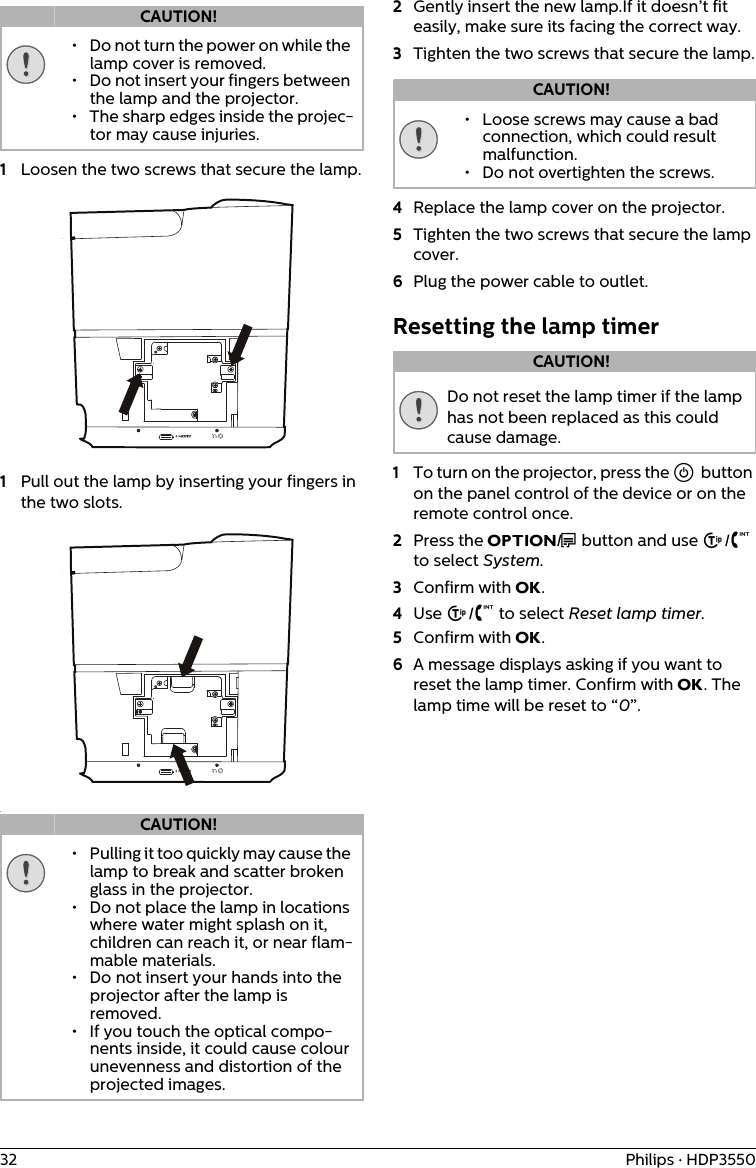 32 Philips · HDP35501Loosen the two screws that secure the lamp.1Pull out the lamp by inserting your fingers in the two slots..2Gently insert the new lamp.If it doesn’t fit easily, make sure its facing the correct way.3Tighten the two screws that secure the lamp.4Replace the lamp cover on the projector.5Tighten the two screws that secure the lamp cover.6Plug the power cable to outlet.Resetting the lamp timerDo not reset the lamp timer if the lamp has not been replaced as this could cause damage.1To turn on the projector, press the B button on the panel control of the device or on the remote control once.2Press the OPTION/? button and use ¡/¢ to select System.3Confirm with OK.4Use ¡/¢ to select Reset lamp timer.5Confirm with OK. 6A message displays asking if you want to reset the lamp timer. Confirm with OK. The lamp time will be reset to “0”.CAUTION!• Do not turn the power on while the lamp cover is removed.• Do not insert your fingers between the lamp and the projector.• The sharp edges inside the projec-tor may cause injuries.CAUTION!• Pulling it too quickly may cause the lamp to break and scatter broken glass in the projector.• Do not place the lamp in locations where water might splash on it, children can reach it, or near flam-mable materials.• Do not insert your hands into the projector after the lamp is removed.• If you touch the optical compo-nents inside, it could cause colour unevenness and distortion of the projected images.CAUTION!• Loose screws may cause a bad connection, which could result malfunction.• Do not overtighten the screws.CAUTION!
