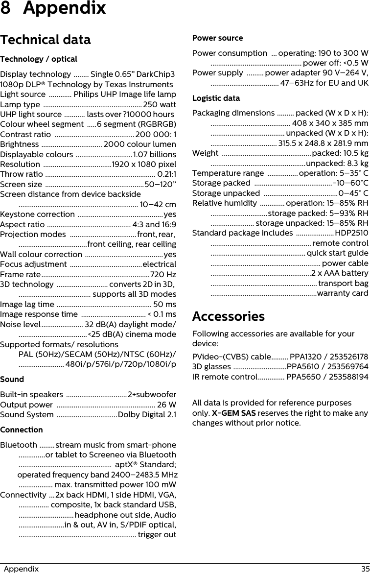   Appendix  358 AppendixTechnical dataTechnology / opticalDisplay technology  ........ Single 0.65” DarkChip3 1080p DLP® Technology by Texas InstrumentsLight source  ............ Philips UHP Image life lampLamp type  .................................................... 250 wattUHP light source ........... lasts over ?10000 hoursColour wheel segment .....6 segment (RGBRGB)Contrast ratio  .......................................... 200 000: 1Brightness ................................ 2000 colour lumenDisplayable colours ..............................1.07 billionsResolution ....................................1920 x 1080 pixelThrow ratio .......................................................... 0.21:1Screen size ....................................................50–120”Screen distance from device backside ............................................................... 10–42 cmKeystone correction .............................................yesAspect ratio ............................................ 4:3 and 16:9Projection modes  ...................................front, rear, ....................................front ceiling, rear ceilingWall colour correction .........................................yesFocus adjustment ......................................electricalFrame rate.........................................................720 Hz3D technology  ........................... converts 2D in 3D, ...................................... supports all 3D modesImage lag time .................................................. 50 msImage response time  .................................. &lt; 0.1 msNoise level...................... 32 dB(A) daylight mode/....................................&lt;25 dB(A) cinema modeSupported formats/ resolutions PAL (50Hz)/SECAM (50Hz)/NTSC (60Hz)/........................ 480i/p/576i/p/720p/1080i/pSoundBuilt-in speakers ................................2+subwooferOutput power  .................................................... 26 WSound System ................................Dolby Digital 2.1ConnectionBluetooth ........stream music from smart-phone..............or tablet to Screeneo via Bluetooth.................................................  aptX® Standard;operated frequency band 2400–2483.5 MHz.................. max. transmitted power 100 mWConnectivity ...2x back HDMI, 1 side HDMI, VGA,................ composite, 1x back standard USB,.............................headphone out side, Audio........................in &amp; out, AV in, S/PDIF optical,.............................................................. trigger outPower sourcePower consumption  ... operating: 190 to 300 W................................................ power off: &lt;0.5 WPower supply  ......... power adapter 90 V–264 V,.................................... 47–63Hz for EU and UKLogistic dataPackaging dimensions ......... packed (W x D x H):.......................................... 408 x 340 x 385 mm....................................... unpacked (W x D x H):................................... 315.5 x 248.8 x 281.9 mmWeight  ...............................................packed: 10.5 kg..................................................unpacked: 8.3 kgTemperature range  ................ operation: 5–35° CStorage packed  .........................................-10–60°CStorage unpacked  .......................................0–45° CRelative humidity ............. operation: 15–85% RH..............................storage packed: 5–93% RH....................... storage unpacked: 15–85% RHStandard package includes ....................HDP2510..................................................... remote control.................................................. quick start guide.......................................................... power cable.....................................................2 x AAA battery........................................................ transport bag........................................................warranty cardAccessoriesFollowing accessories are available for your device:PVideo-(CVBS) cable......... PPA1320 / 2535261783D glasses ............................PPA5610 / 253569764IR remote control.............. PPA5650 / 253588194All data is provided for reference purposes only. X-GEM SAS reserves the right to make any changes without prior notice.