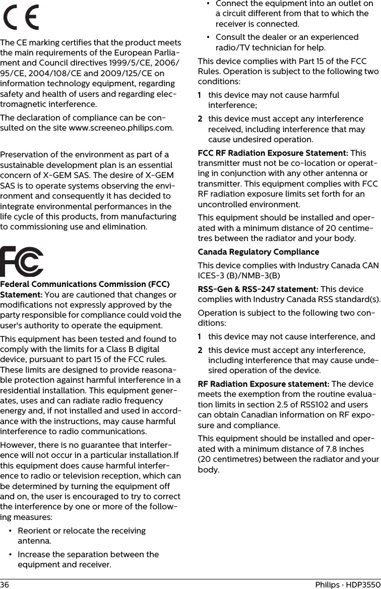 36 Philips · HDP3550The CE marking certifies that the product meets the main requirements of the European Parlia-ment and Council directives 1999/5/CE, 2006/95/CE, 2004/108/CE and 2009/125/CE on information technology equipment, regarding safety and health of users and regarding elec-tromagnetic interference.The declaration of compliance can be con-sulted on the site www.screeneo.philips.com.Preservation of the environment as part of a sustainable development plan is an essential concern of X-GEM SAS. The desire of X-GEM SAS is to operate systems observing the envi-ronment and consequently it has decided to integrate environmental performances in the life cycle of this products, from manufacturing to commissioning use and elimination.Federal Communications Commission (FCC) Statement: You are cautioned that changes or modifications not expressly approved by the party responsible for compliance could void the user&apos;s authority to operate the equipment.This equipment has been tested and found to comply with the limits for a Class B digital device, pursuant to part 15 of the FCC rules. These limits are designed to provide reasona-ble protection against harmful interference in a residential installation. This equipment gener-ates, uses and can radiate radio frequency energy and, if not installed and used in accord-ance with the instructions, may cause harmful interference to radio communications. However, there is no guarantee that interfer-ence will not occur in a particular installation.If this equipment does cause harmful interfer-ence to radio or television reception, which can be determined by turning the equipment off and on, the user is encouraged to try to correct the interference by one or more of the follow-ing measures:•Reorient or relocate the receiving antenna.•Increase the separation between the equipment and receiver.•Connect the equipment into an outlet on a circuit different from that to which the receiver is connected.•Consult the dealer or an experienced radio/TV technician for help.This device complies with Part 15 of the FCC Rules. Operation is subject to the following two conditions: 1this device may not cause harmful interference;2this device must accept any interference received, including interference that may cause undesired operation.FCC RF Radiation Exposure Statement: This transmitter must not be co-location or operat-ing in conjunction with any other antenna or transmitter. This equipment complies with FCC RF radiation exposure limits set forth for an uncontrolled environment.This equipment should be installed and oper-ated with a minimum distance of 20 centime-tres between the radiator and your body.Canada Regulatory ComplianceThis device complies with Industry Canada CAN ICES-3 (B)/NMB-3(B)RSS-Gen &amp; RSS-247 statement: This device complies with Industry Canada RSS standard(s).Operation is subject to the following two con-ditions: 1this device may not cause interference, and 2this device must accept any interference, including interference that may cause unde-sired operation of the device.RF Radiation Exposure statement: The device meets the exemption from the routine evalua-tion limits in section 2.5 of RSS102 and users can obtain Canadian information on RF expo-sure and compliance.This equipment should be installed and oper-ated with a minimum distance of 7.8 inches (20 centimetres) between the radiator and your body.