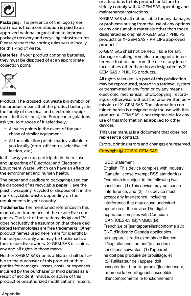   Appendix Packaging: The presence of the logo (green dot) means that a contribution is paid to an approved national organisation to improve package recovery and recycling infrastructures. Please respect the sorting rules set up locally for this kind of waste.Batteries: If your product contains batteries, they must be disposed of at an appropriate collection point.Product: The crossed-out waste bin symbol on the product means that the product belongs to the family of electrical and electronic equip-ment. In this respect, the European regulations ask you to dispose of it selectively;•At sales points in the event of the pur-chase of similar equipment•At the collection points made available to you locally (drop-off centre, selective col-lection, etc.).In this way you can participate in the re-use and upgrading of Electrical and Electronic Equipment Waste, which can have an effect on the environment and human health.The paper and cardboard packaging used can be disposed of as recyclable paper. Have the plastic wrapping recycled or dispose of it in the non-recyclable waste, depending on the requirements in your country.Trademarks: The mentioned references in this manual are trademarks of the respective com-panies. The lack of the trademarks É and Ë does not justify the assumption that these ded-icated terminologies are free trademarks. Other product names used herein are for identifica-tion purposes only and may be trademarks of their respective owners. X-GEM SAS disclaims any and all rights in those marks.Neither X-GEM SAS nor its affiliates shall be lia-ble to the purchaser of this product or third parties for damages, losses, costs, or expenses incurred by the purchaser or third parties as a result of accident, misuse, or abuse of this product or unauthorized modifications, repairs, or alterations to this product, or failure to strictly comply with X-GEM SAS operating and maintenance instructions.X-GEM SAS shall not be liable for any damages or problems arising from the use of any options or any consumable materials other than those designated as original X-GEM SAS / PHILIPS products or X-GEM SAS / PHILIPS approved products.X-GEM SAS shall not be held liable for any damage resulting from electromagnetic inter-ference that occurs from the use of any inter-face cables other than those designated as X-GEM SAS / PHILIPS products.All rights reserved. No part of this publication may be reproduced, stored in a retrieval system or transmitted in any form or by any means, electronic, mechanical, photocopying, record-ing, or otherwise, without the prior written per-mission of X-GEM SAS. The information con-tained herein is designed only for use with this product. X-GEM SAS is not responsible for any use of this information as applied to other devices.This user manual is a document that does not represent a contract.Errors, printing errors and changes are reserved.Copyright È 2016 X-GEM SASISED StatementEnglish: This device complies with Industry Canada license exempt RSS standard(s). Operation is subject to the following two conditions: (1) This device may not cause interference, and (2) This device must accept any interference, including interference that may cause undesired operation of the device.The digital apparatus complies with Canadian CAN ICES-03 (B)/NMB03(B).French:Le pr¨|sentappareilestconforme aux CNR d&apos;Industrie Canada applicables aux appareils radio exempts de licence. L&apos;exploitationestautoris¨|e aux deuxconditions suivantes: (1) l&apos;appareil ne doit pas produire de brouillage, et (2) l&apos;utilisateur de l&apos;appareildoitaccepter tout brouillageradio¨|lectriquesubi, m¨omesi le brouillageest susceptible d&apos;encompromettre le fonctionnement