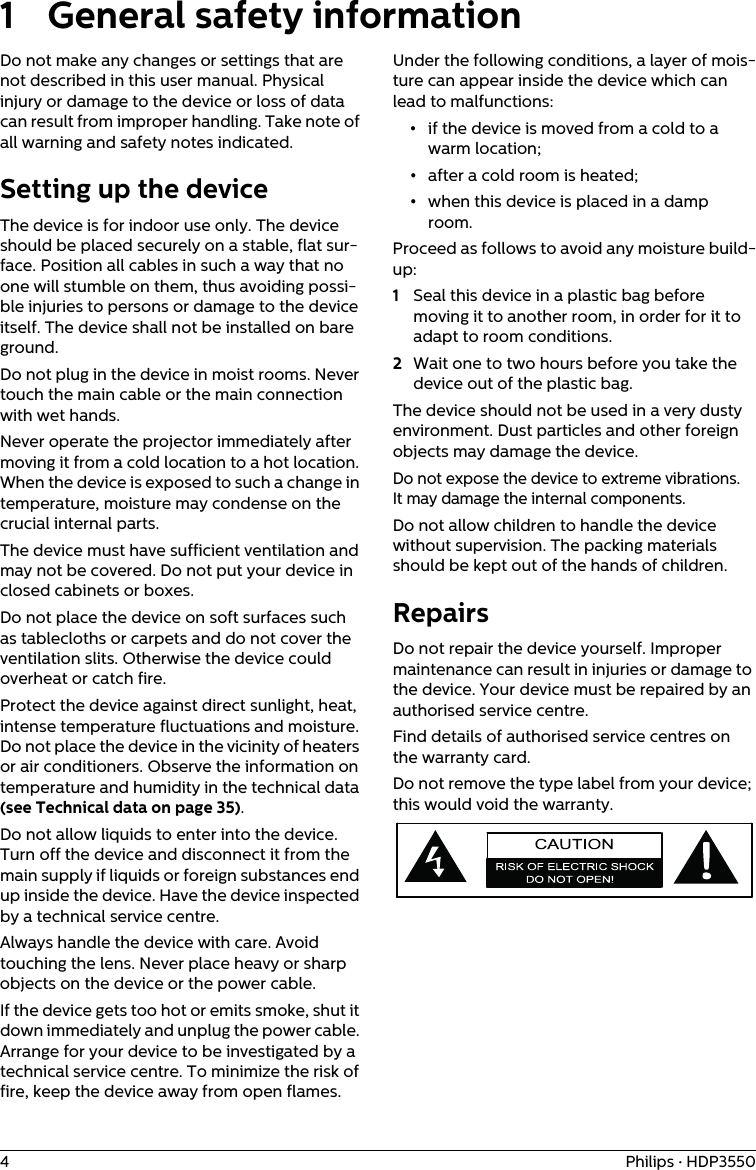 4Philips · HDP35501 General safety informationDo not make any changes or settings that are not described in this user manual. Physical injury or damage to the device or loss of data can result from improper handling. Take note of all warning and safety notes indicated.Setting up the deviceThe device is for indoor use only. The device should be placed securely on a stable, flat sur-face. Position all cables in such a way that no one will stumble on them, thus avoiding possi-ble injuries to persons or damage to the device itself. The device shall not be installed on bare ground.Do not plug in the device in moist rooms. Never touch the main cable or the main connection with wet hands.Never operate the projector immediately after moving it from a cold location to a hot location. When the device is exposed to such a change in temperature, moisture may condense on the crucial internal parts.The device must have sufficient ventilation and may not be covered. Do not put your device in closed cabinets or boxes.Do not place the device on soft surfaces such as tablecloths or carpets and do not cover the ventilation slits. Otherwise the device could overheat or catch fire.Protect the device against direct sunlight, heat, intense temperature fluctuations and moisture. Do not place the device in the vicinity of heaters or air conditioners. Observe the information on temperature and humidity in the technical data (see Technical data on page 35).Do not allow liquids to enter into the device. Turn off the device and disconnect it from the main supply if liquids or foreign substances end up inside the device. Have the device inspected by a technical service centre.Always handle the device with care. Avoid touching the lens. Never place heavy or sharp objects on the device or the power cable.If the device gets too hot or emits smoke, shut it down immediately and unplug the power cable. Arrange for your device to be investigated by a technical service centre. To minimize the risk of fire, keep the device away from open flames.Under the following conditions, a layer of mois-ture can appear inside the device which can lead to malfunctions:•if the device is moved from a cold to a warm location;•after a cold room is heated;•when this device is placed in a damp room.Proceed as follows to avoid any moisture build-up:1Seal this device in a plastic bag before moving it to another room, in order for it to adapt to room conditions.2Wait one to two hours before you take the device out of the plastic bag.The device should not be used in a very dusty environment. Dust particles and other foreign objects may damage the device.Do not expose the device to extreme vibrations. It may damage the internal components.Do not allow children to handle the device without supervision. The packing materials should be kept out of the hands of children. RepairsDo not repair the device yourself. Improper maintenance can result in injuries or damage to the device. Your device must be repaired by an authorised service centre.Find details of authorised service centres on the warranty card.Do not remove the type label from your device; this would void the warranty. 