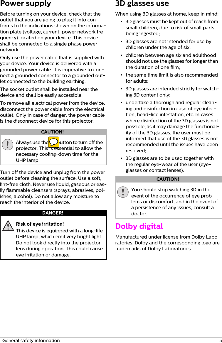   General safety information  5Power supplyBefore turning on your device, check that the outlet that you are going to plug it into con-forms to the indications shown on the informa-tion plate (voltage, current, power network fre-quency) located on your device. This device shall be connected to a single phase power network. Only use the power cable that is supplied with your device. Your device is delivered with a grounded power cable. It is imperative to con-nect a grounded connector to a grounded out-let connected to the building earthing.The socket outlet shall be installed near the device and shall be easily accessible.To remove all electrical power from the device, disconnect the power cable from the electrical outlet. Only in case of danger, the power cable is the disconnect device for this projector.Always use the ] button to turn off the projector. This is essential to allow the necessary cooling-down time for the UHP lamp!Turn off the device and unplug from the power outlet before cleaning the surface. Use a soft, lint-free cloth. Never use liquid, gaseous or eas-ily flammable cleansers (sprays, abrasives, pol-ishes, alcohol). Do not allow any moisture to reach the interior of the device.Risk of eye irritation!This device is equipped with a long-life UHP lamp, which emit very bright light. Do not look directly into the projector lens during operation. This could cause eye irritation or damage.3D glasses useWhen using 3D glasses at home, keep in mind:•3D glasses must be kept out of reach from small children, due to risk of small parts being ingested;•3D glasses are not intended for use by children under the age of six;•children between age six and adulthood should not use the glasses for longer than the duration of one film;•the same time limit is also recommended for adults;•3D glasses are intended strictly for watch-ing 3D content only;•undertake a thorough and regular clean-ing and disinfection in case of eye infec-tion, head-lice infestation, etc. In cases where disinfection of the 3D glasses is not possible, as it may damage the functional-ity of the 3D glasses, the user must be informed that use of the 3D glasses is not recommended until the issues have been resolved;•3D glasses are to be used together with the regular eye-wear of the user (eye-glasses or contact lenses).You should stop watching 3D in the event of the occurrence of eye prob-lems or discomfort, and in the event of a persistence of any issues, consult a doctor.Dolby digital Manufactured under license from Dolby Labo-ratories. Dolby and the corresponding logo are trademarks of Dolby Laboratories.CAUTION!DANGER!CAUTION!