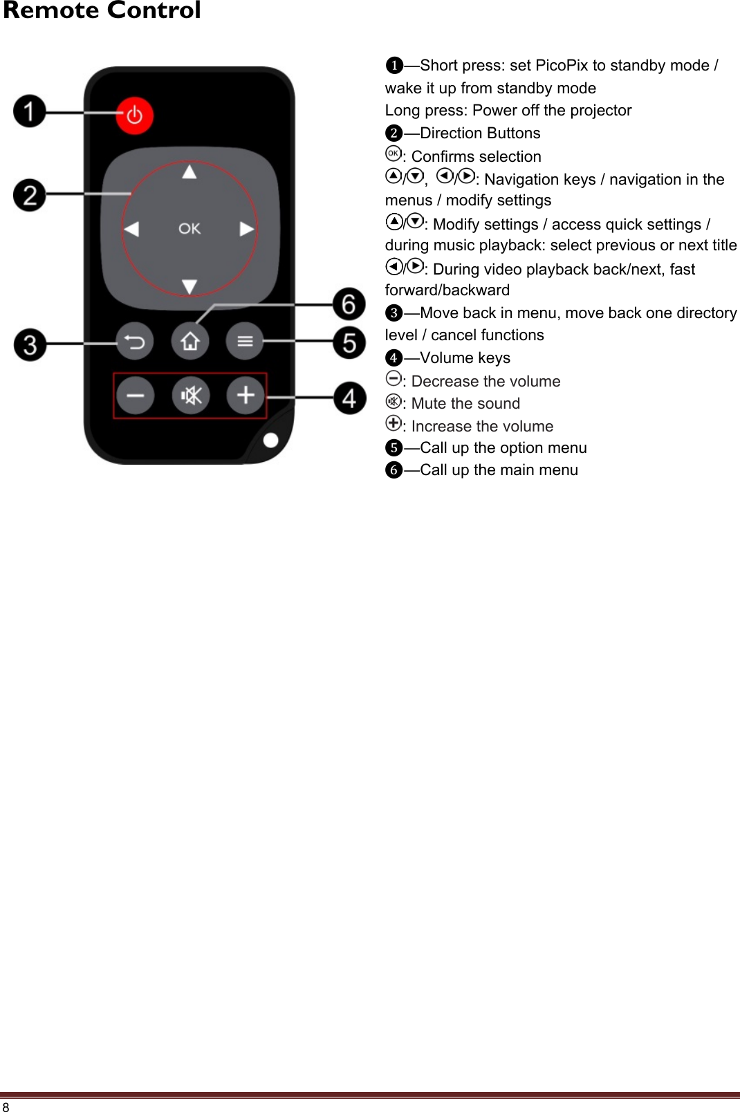 8 Remote Control ❶—Short press: set PicoPix to standby mode / wake it up from standby mode Long press: Power off the projector ❷—Direction Buttons : Confirms selection / ,  / : Navigation keys / navigation in the menus / modify settings / : Modify settings / access quick settings / during music playback: select previous or next title / : During video playback back/next, fast forward/backward ❸—Move back in menu, move back one directory level / cancel functions ❹—Volume keys : Decrease the volume : Mute the sound : Increase the volume ❺—Call up the option menu ❻—Call up the main menu 