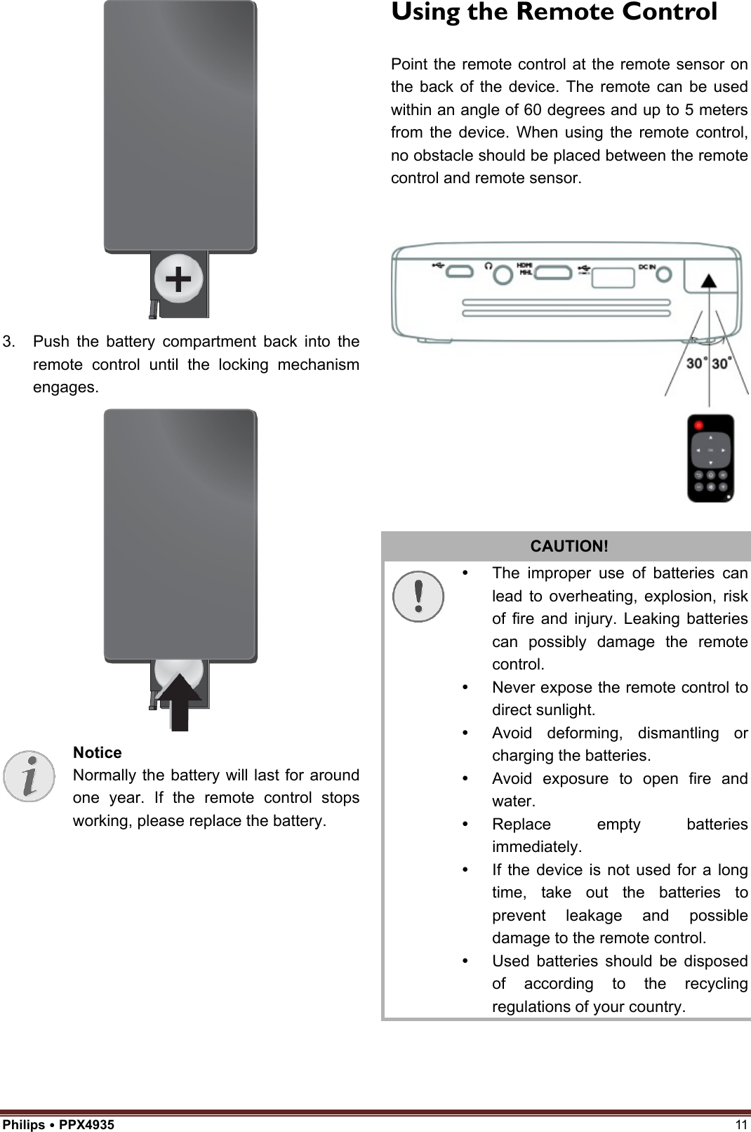 Philips  PPX4935  11 3. Push the battery compartment back into theremote control until the locking mechanismengages.Notice Normally the battery will last for around one year. If the remote control stops working, please replace the battery.   Using the Remote Control Point the remote control at the remote sensor on the back of the device. The remote can be used within an angle of 60 degrees and up to 5 meters from the device. When using the remote control, no obstacle should be placed between the remote control and remote sensor.CAUTION!   The improper use of batteries can lead to overheating, explosion, risk of fire and injury. Leaking batteries can possibly damage the remote control.   Never expose the remote control to direct sunlight.   Avoid deforming, dismantling or charging the batteries.   Avoid exposure to open fire and water.  Replace empty batteries immediately.   If the device is not used for a long time, take out the batteries to prevent leakage and possible damage to the remote control.   Used batteries should be disposed of according to the recycling regulations of your country. 