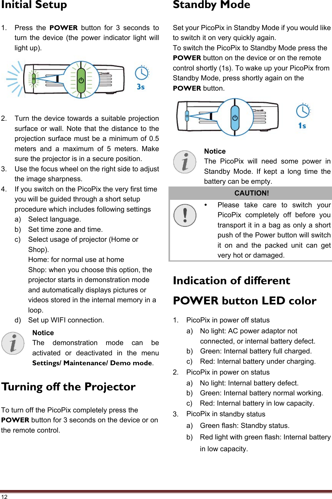 12 Initial Setup 1. Press the POWER button for 3 seconds toturn the device (the power indicator light willlight up).2. Turn the device towards a suitable projectionsurface or wall. Note that the distance to theprojection surface must be a minimum of 0.5meters and a maximum of 5 meters. Makesure the projector is in a secure position.3. Use the focus wheel on the right side to adjustthe image sharpness.4. If you switch on the PicoPix the very first timeyou will be guided through a short setupprocedure which includes following settingsa) Select language.b) Set time zone and time.c) Select usage of projector (Home orShop).Home: for normal use at homeShop: when you choose this option, theprojector starts in demonstration modeand automatically displays pictures orvideos stored in the internal memory in aloop.d) Set up WIFI connection.Turning off the Projector To turn off the PicoPix completely press the POWER button for 3 seconds on the device or on the remote control. Standby Mode Set your PicoPix in Standby Mode if you would like to switch it on very quickly again. To switch the PicoPix to Standby Mode press the POWER button on the device or on the remote control shortly (1s). To wake up your PicoPix from Standby Mode, press shortly again on the POWER button. CAUTION!   Please take care to switch your PicoPix completely off before you transport it in a bag as only a short push of the Power button will switch it on and the packed unit can get very hot or damaged.     Indication of different POWER button LED color 1. PicoPix in power off statusa) No light: AC power adaptor notconnected, or internal battery defect.b) Green: Internal battery full charged.c) Red: Internal battery under charging.2. PicoPix in power on statusa) No light: Internal battery defect.b) Green: Internal battery normal working.c) Red: Internal battery in low capacity.3. PicoPix in standby statusa) Green flash: Standby status.b) Red light with green flash: Internal batteryin low capacity.Notice The demonstration mode can be activated or deactivated in the menu Settings/ Maintenance/ Demo mode. Notice The PicoPix will need some power in Standby Mode. If kept a long time the battery can be empty. 