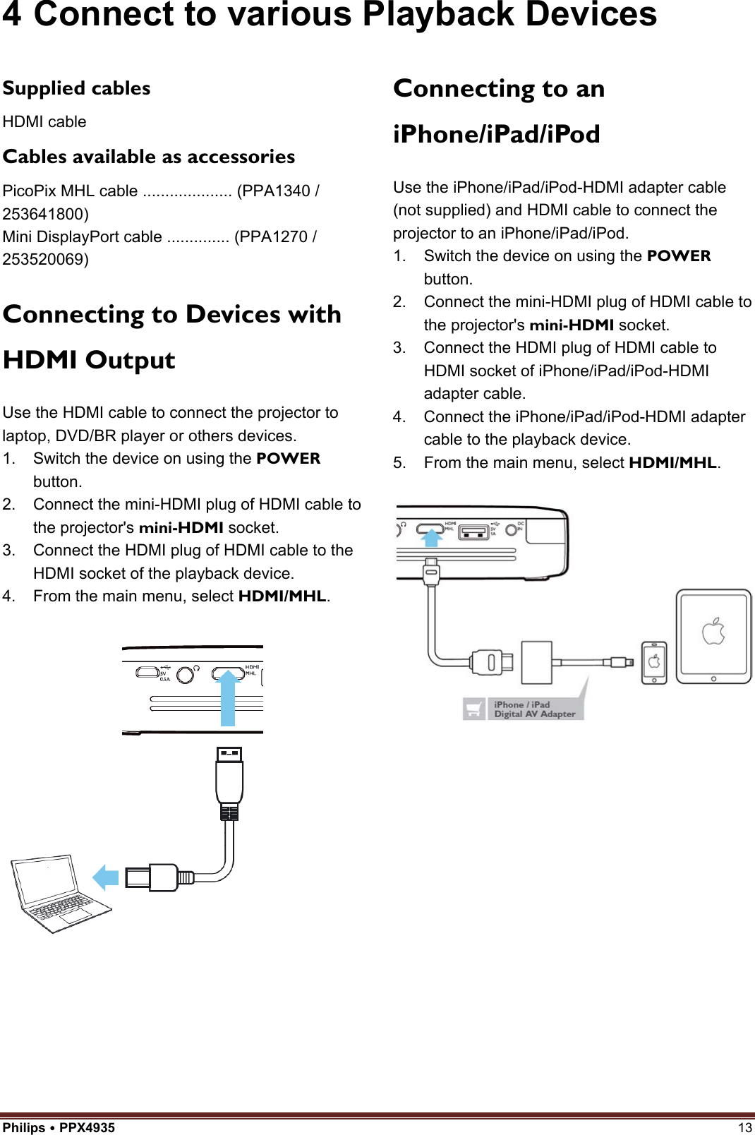 Philips  PPX4935  13 4 Connect to various Playback DevicesSupplied cables HDMI cable Cables available as accessories PicoPix MHL cable .................... (PPA1340 / 253641800) Mini DisplayPort cable .............. (PPA1270 / 253520069) Connecting to Devices with HDMI Output Use the HDMI cable to connect the projector to laptop, DVD/BR player or others devices. 1. Switch the device on using the POWERbutton.2. Connect the mini-HDMI plug of HDMI cable tothe projector&apos;s mini-HDMI socket.3. Connect the HDMI plug of HDMI cable to theHDMI socket of the playback device.4. From the main menu, select HDMI/MHL.Connecting to an iPhone/iPad/iPod Use the iPhone/iPad/iPod-HDMI adapter cable (not supplied) and HDMI cable to connect the projector to an iPhone/iPad/iPod. 1. Switch the device on using the POWERbutton.2. Connect the mini-HDMI plug of HDMI cable tothe projector&apos;s mini-HDMI socket.3. Connect the HDMI plug of HDMI cable toHDMI socket of iPhone/iPad/iPod-HDMIadapter cable.4. Connect the iPhone/iPad/iPod-HDMI adaptercable to the playback device.5. From the main menu, select HDMI/MHL.