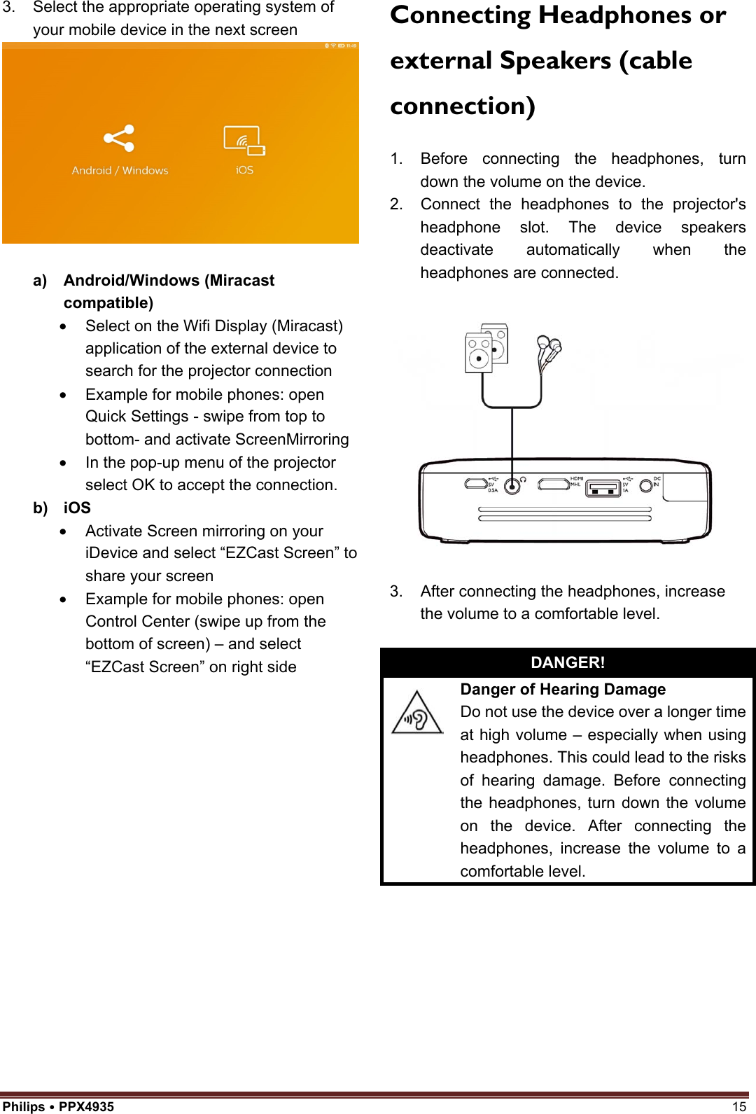 Philips  PPX4935  15 3. Select the appropriate operating system ofyour mobile device in the next screena) Android/Windows (Miracastcompatible)•Select on the Wifi Display (Miracast)application of the external device tosearch for the projector connection•Example for mobile phones: openQuick Settings - swipe from top tobottom- and activate ScreenMirroring•In the pop-up menu of the projectorselect OK to accept the connection.b) iOS•Activate Screen mirroring on youriDevice and select “EZCast Screen” toshare your screen•Example for mobile phones: openControl Center (swipe up from thebottom of screen) – and select“EZCast Screen” on right sideConnecting Headphones or external Speakers (cable connection) 1. Before connecting the headphones, turndown the volume on the device.2. Connect the headphones to the projector&apos;sheadphone slot. The device speakersdeactivate automatically when theheadphones are connected.3. After connecting the headphones, increasethe volume to a comfortable level.DANGER! Danger of Hearing Damage Do not use the device over a longer time at high volume – especially when using headphones. This could lead to the risks of hearing damage. Before connecting the headphones, turn down the volume on the device. After connecting the headphones, increase the volume to a comfortable level. 