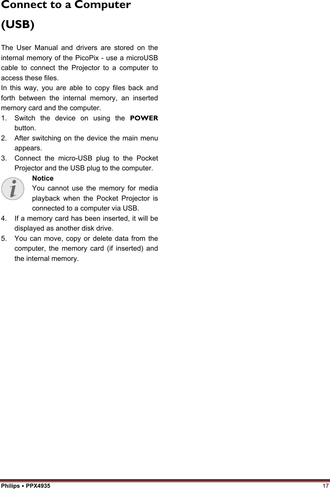 Philips  PPX4935  17 Connect to a Computer (USB) The User Manual and drivers are stored on the internal memory of the PicoPix - use a microUSB cable to connect the Projector to a computer to access these files. In this way, you are able to copy files back and forth between the internal memory, an inserted memory card and the computer.   1. Switch the device on using the POWERbutton.2. After switching on the device the main menuappears.3. Connect the micro-USB plug to the PocketProjector and the USB plug to the computer.Notice You cannot use the memory for media playback when the Pocket Projector is connected to a computer via USB. 4. If a memory card has been inserted, it will bedisplayed as another disk drive.5. You can move, copy or delete data from thecomputer, the memory card (if inserted) andthe internal memory.