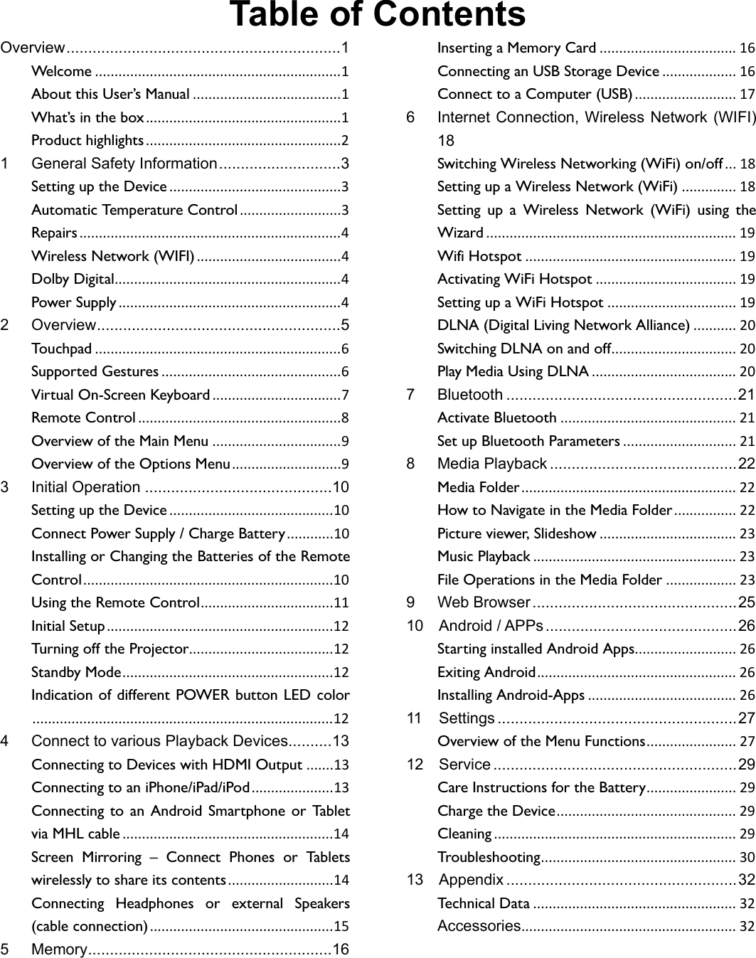 Table of Contents Overview ............................................................... 1 Welcome ............................................................... 1 About this User’s Manual ...................................... 1 What’s in the box .................................................. 1 Product highlights .................................................. 2 1 General Safety Information ............................ 3 Setting up the Device ............................................ 3 Automatic Temperature Control .......................... 3 Repairs ................................................................... 4 Wireless Network (WIFI) ..................................... 4 Dolby Digital.......................................................... 4  Power Supply ......................................................... 4 2 Overview ........................................................ 5 Touchpad ............................................................... 6 Supported Gestures .............................................. 6 Virtual On-Screen Keyboard ................................. 7 Remote Control .................................................... 8 Overview of the Main Menu ................................. 9 Overview of the Options Menu ............................ 9 3 Initial Operation ........................................... 10 Setting up the Device .......................................... 10 Connect Power Supply / Charge Battery ............ 10 Installing or Changing the Batteries of the Remote Control ................................................................ 10 Using the Remote Control .................................. 11 Initial Setup .......................................................... 12 Turning off the Projector..................................... 12 Standby Mode ...................................................... 12 Indication of different POWER button LED color ............................................................................. 12  4 Connect to various Playback Devices .......... 13 Connecting to Devices with HDMI Output ....... 13 Connecting to an iPhone/iPad/iPod ..................... 13 Connecting to an Android Smartphone or Tablet via MHL cable ...................................................... 14 Screen Mirroring – Connect Phones or Tablets wirelessly to share its contents ........................... 14 Connecting Headphones or external Speakers (cable connection) ............................................... 15 5 Memory ........................................................ 16 Inserting a Memory Card ................................... 16 Connecting an USB Storage Device ................... 16 Connect to a Computer (USB) .......................... 17 6 Internet Connection, Wireless Network (WIFI) 18 Switching Wireless Networking (WiFi) on/off ...  18 Setting up a Wireless Network (WiFi) .............. 18 Setting up a Wireless Network (WiFi) using the Wizard ................................................................ 19 Wifi Hotspot ...................................................... 19 Activating WiFi Hotspot .................................... 19 Setting up a WiFi Hotspot ................................. 19 DLNA (Digital Living Network Alliance) ........... 20 Switching DLNA on and off ................................  20 Play Media Using DLNA ..................................... 20 7 Bluetooth ..................................................... 21 Activate Bluetooth ............................................. 21 Set up Bluetooth Parameters ............................. 21 8 Media Playback ........................................... 22 Media Folder .......................................................  22 How to Navigate in the Media Folder ................  22 Picture viewer, Slideshow ................................... 23 Music Playback .................................................... 23 File Operations in the Media Folder .................. 23 9 Web Browser ............................................... 25 10 Android / APPs ............................................ 26 Starting installed Android Apps ..........................  26 Exiting Android ...................................................  26 Installing Android-Apps ...................................... 26 11 Settings ....................................................... 27 Overview of the Menu Functions .......................  27 12 Service ........................................................ 29 Care Instructions for the Battery .......................  29 Charge the Device ..............................................  29 Cleaning .............................................................. 29 Troubleshooting ..................................................  30  13 Appendix ..................................................... 32 Technical Data .................................................... 32 Accessories .......................................................  32 