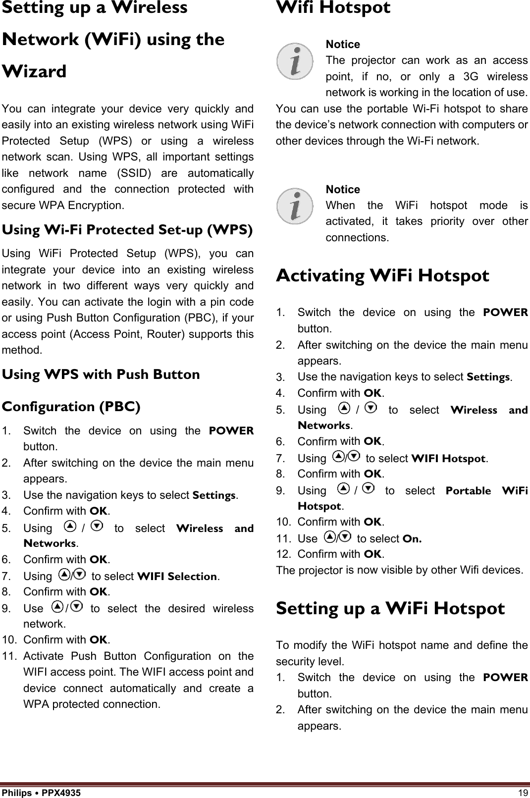 Philips  PPX4935  19 Setting up a Wireless Network (WiFi) using the Wizard You can integrate your device very quickly and easily into an existing wireless network using WiFi Protected Setup (WPS) or using a wireless network scan. Using WPS, all important settings like network name (SSID) are automatically configured and the connection protected with secure WPA Encryption. Using Wi-Fi Protected Set-up (WPS) Using WiFi Protected Setup (WPS), you can integrate your device into an existing wireless network in two different ways very quickly and easily. You can activate the login with a pin code or using Push Button Configuration (PBC), if your access point (Access Point, Router) supports this method. Using WPS with Push Button Configuration (PBC) 1. Switch the device on using the POWERbutton.2. After switching on the device the main menuappears.3. Use the navigation keys to select Settings.4. Confirm with OK.5. Using /  to select Wireless and Networks.6. Confirm with OK.7. Using  /  to select WIFI Selection.8. Confirm with OK.9. Use  /  to select the desired wirelessnetwork.10. Confirm with OK.11. Activate Push Button Configuration on theWIFI access point. The WIFI access point anddevice connect automatically and create aWPA protected connection.Wifi Hotspot Notice The projector can work as an access point, if no, or only a 3G wireless network is working in the location of use.You can use the portable Wi-Fi hotspot to share the device’s network connection with computers or other devices through the Wi-Fi network. Notice When the WiFi hotspot mode is activated, it takes priority over other connections. Activating WiFi Hotspot 1. Switch the device on using the POWERbutton.2. After switching on the device the main menuappears.3. Use the navigation keys to select Settings.4. Confirm with OK.5. Using /  to select Wireless and Networks.6. Confirm with OK.7. Using  /  to select WIFI Hotspot.8. Confirm with OK.9. Using /  to select Portable WiFi Hotspot.10. Confirm with OK.11. Use  /  to select On.12. Confirm with OK.The projector is now visible by other Wifi devices. Setting up a WiFi Hotspot To modify the WiFi hotspot name and define the security level. 1. Switch the device on using the POWERbutton.2. After switching on the device the main menuappears.