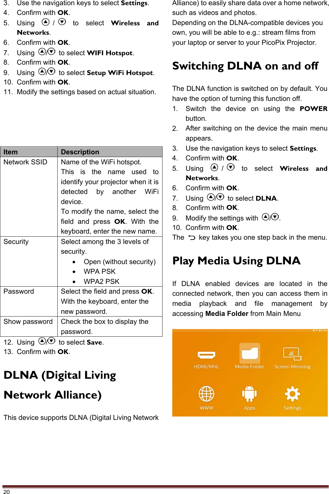 20 3. Use the navigation keys to select Settings.4. Confirm with OK.5. Using /  to select Wireless and Networks.6. Confirm with OK.7. Using  /  to select WIFI Hotspot.8. Confirm with OK.9. Using  /  to select Setup WiFi Hotspot.10. Confirm with OK.11. Modify the settings based on actual situation.Item  Description Network SSID  Name of the WiFi hotspot. This is the name used to identify your projector when it is detected by another WiFi device. To modify the name, select the field and press OK. With the keyboard, enter the new name. Security  Select among the 3 levels of security. •Open (without security)•WPA PSK•WPA2 PSKPassword  Select the field and press OK. With the keyboard, enter the new password. Show password  Check the box to display the password. 12. Using  /  to select Save.13. Confirm with OK.DLNA (Digital Living Network Alliance) This device supports DLNA (Digital Living Network Alliance) to easily share data over a home network, such as videos and photos. Depending on the DLNA-compatible devices you own, you will be able to e.g.: stream films from your laptop or server to your PicoPix Projector. Switching DLNA on and off The DLNA function is switched on by default. You have the option of turning this function off. 1. Switch the device on using the POWERbutton.2. After switching on the device the main menuappears.3. Use the navigation keys to select Settings.4. Confirm with OK.5. Using /  to select Wireless and Networks.6. Confirm with OK.7. Using  /  to select DLNA.8. Confirm with OK.9. Modify the settings with  / .10. Confirm with OK.The  key takes you one step back in the menu. Play Media Using DLNA If DLNA enabled devices are located in the connected network, then you can access them in media playback and file management by accessing Media Folder from Main Menu 