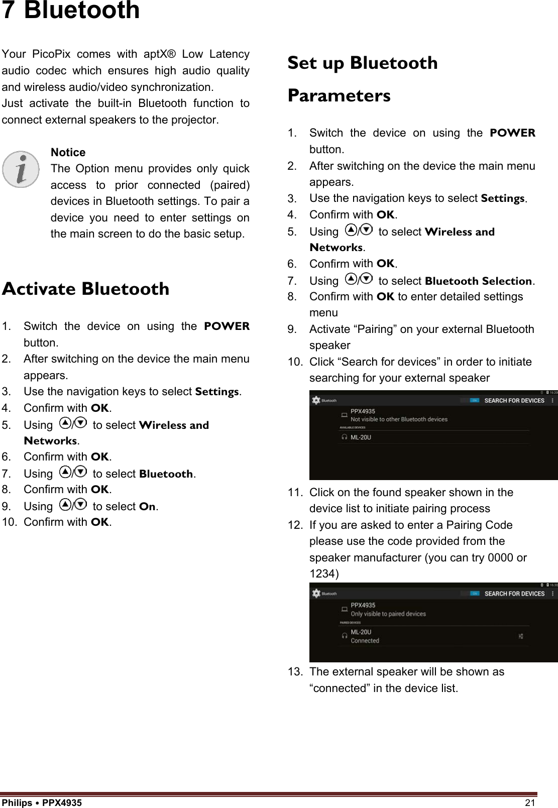 Philips  PPX4935  21 7 Bluetooth Your PicoPix comes with aptX® Low Latency audio codec which ensures high audio quality and wireless audio/video synchronization. Just activate the built-in Bluetooth function to connect external speakers to the projector. Notice The Option menu provides only quick access to prior connected (paired) devices in Bluetooth settings. To pair a device you need to enter settings on the main screen to do the basic setup. Activate Bluetooth 1. Switch the device on using the POWERbutton.2. After switching on the device the main menuappears.3. Use the navigation keys to select Settings.4. Confirm with OK.5. Using  /  to select Wireless andNetworks.6. Confirm with OK.7. Using  /  to select Bluetooth.8. Confirm with OK.9. Using  /  to select On.10. Confirm with OK.Set up Bluetooth Parameters 1. Switch the device on using the POWERbutton.2. After switching on the device the main menuappears.3. Use the navigation keys to select Settings.4. Confirm with OK.5. Using  /  to select Wireless andNetworks.6. Confirm with OK.7. Using  /  to select Bluetooth Selection.8. Confirm with OK to enter detailed settingsmenu9. Activate “Pairing” on your external Bluetoothspeaker10. Click “Search for devices” in order to initiatesearching for your external speaker11. Click on the found speaker shown in thedevice list to initiate pairing process12. If you are asked to enter a Pairing Codeplease use the code provided from thespeaker manufacturer (you can try 0000 or1234) 13. The external speaker will be shown as“connected” in the device list.