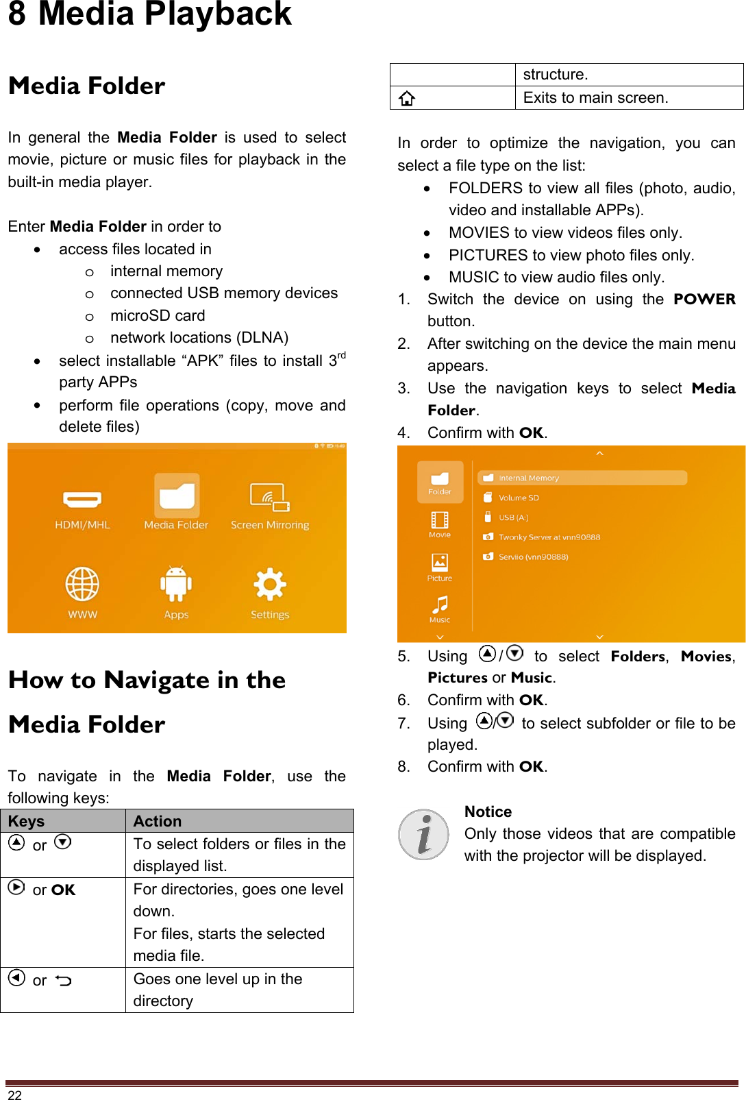 22 8 Media Playback Media Folder In general the Media Folder is used to select movie, picture or music files for playback in the built-in media player. Enter Media Folder in order to •access files located inointernal memoryoconnected USB memory devicesomicroSD cardonetwork locations (DLNA)•select installable “APK” files to install 3rdparty APPs•perform file operations (copy, move anddelete files)How to Navigate in the Media Folder To navigate in the Media Folder, use the following keys: Keys  Action  or  To select folders or files in the displayed list.  or OK For directories, goes one level down. For files, starts the selected media file.  or  Goes one level up in the directory structure. Exits to main screen. In order to optimize the navigation, you can select a file type on the list: •FOLDERS to view all files (photo, audio,video and installable APPs).•MOVIES to view videos files only.•PICTURES to view photo files only.•MUSIC to view audio files only.1. Switch the device on using the POWERbutton.2. After switching on the device the main menuappears.3. Use the navigation keys to select MediaFolder.4. Confirm with OK.5. Using  /  to select Folders,  Movies,Pictures or Music.6. Confirm with OK.7. Using  /   to select subfolder or file to beplayed.8. Confirm with OK.Notice Only those videos that are compatible with the projector will be displayed. 