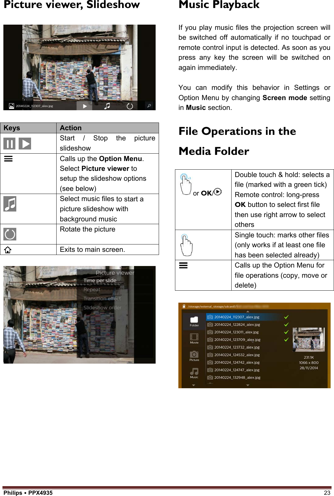 Philips  PPX4935  23 Picture viewer, Slideshow Keys  Action Start / Stop the picture slideshow Calls up the Option Menu. Select Picture viewer to setup the slideshow options (see below) Select music files to start a picture slideshow with background music Rotate the picture Exits to main screen. Music Playback If you play music files the projection screen will be switched off automatically if no touchpad or remote control input is detected. As soon as you press any key the screen will be switched on again immediately. You can modify this behavior in Settings or Option Menu by changing Screen mode setting in Music section. File Operations in the Media Folderor OK/Double touch &amp; hold: selects a file (marked with a green tick) Remote control: long-press OK button to select first file then use right arrow to select others Single touch: marks other files (only works if at least one file has been selected already) Calls up the Option Menu for file operations (copy, move or delete) 
