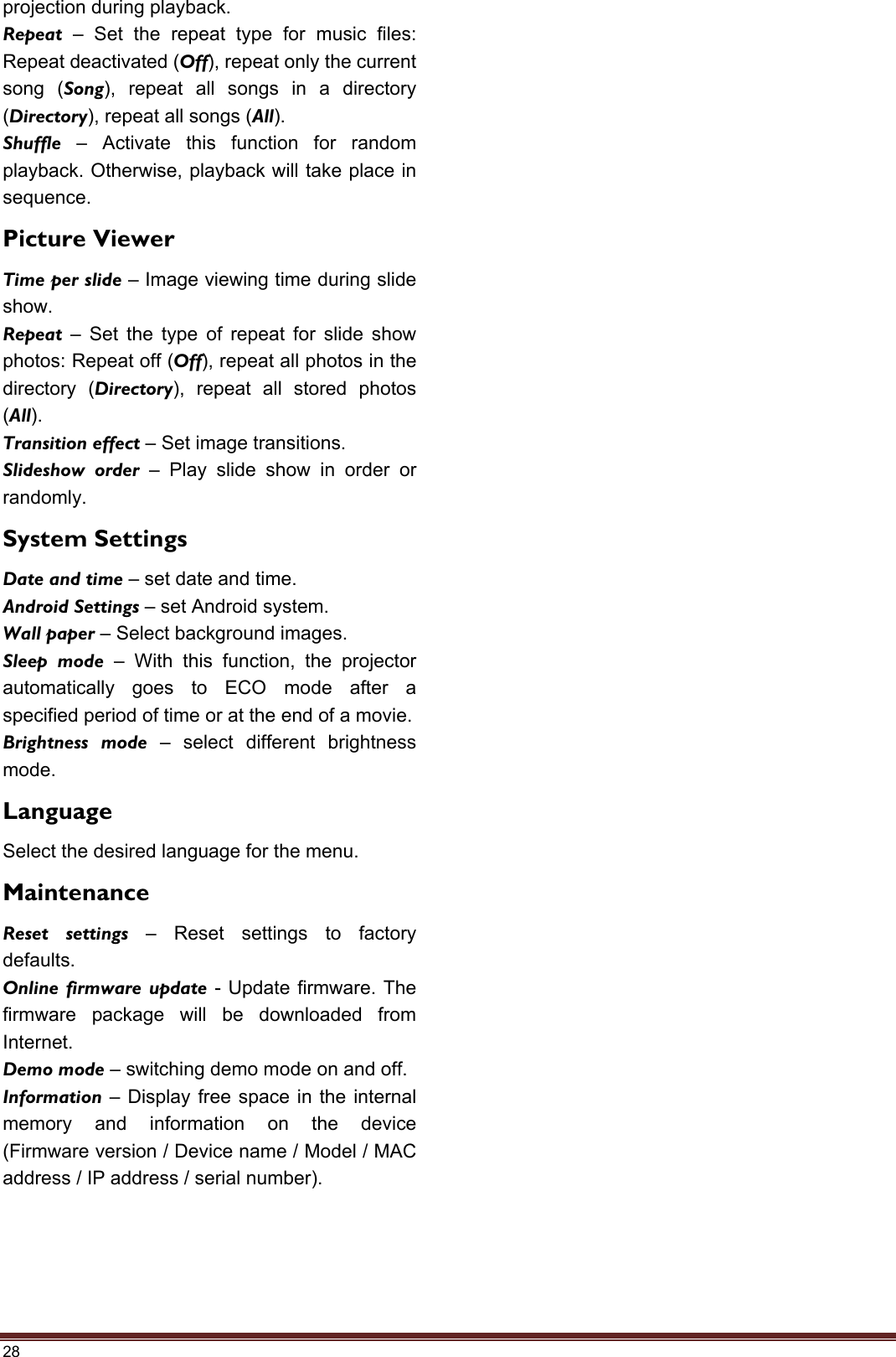 28 projection during playback. Repeat  – Set the repeat type for music files: Repeat deactivated (Off), repeat only the current song (Song), repeat all songs in a directory (Directory), repeat all songs (All). Shuffle  – Activate this function for random playback. Otherwise, playback will take place in sequence. Picture Viewer Time per slide – Image viewing time during slide show. Repeat  – Set the type of repeat for slide show photos: Repeat off (Off), repeat all photos in the directory (Directory), repeat all stored photos (All). Transition effect – Set image transitions. Slideshow order – Play slide show in order or randomly. System Settings Date and time – set date and time. Android Settings – set Android system. Wall paper – Select background images. Sleep mode – With this function, the projector automatically goes to ECO mode after a specified period of time or at the end of a movie. Brightness mode – select different brightness mode. Language Select the desired language for the menu. Maintenance Reset settings – Reset settings to factory defaults. Online firmware update - Update firmware. The firmware package will be downloaded from Internet. Demo mode – switching demo mode on and off. Information  – Display free space in the internal memory and information on the device (Firmware version / Device name / Model / MAC address / IP address / serial number). 