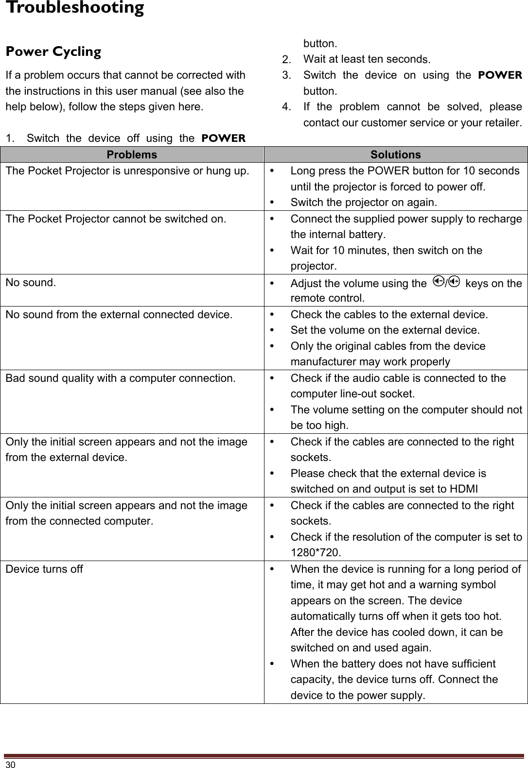 30 Troubleshooting Power Cycling If a problem occurs that cannot be corrected with the instructions in this user manual (see also the help below), follow the steps given here. 1. Switch the device off using the POWERbutton. 2. Wait at least ten seconds.3. Switch the device on using the POWERbutton.4. If the problem cannot be solved, pleasecontact our customer service or your retailer.Problems  Solutions The Pocket Projector is unresponsive or hung up.    Long press the POWER button for 10 seconds until the projector is forced to power off.   Switch the projector on again. The Pocket Projector cannot be switched on.    Connect the supplied power supply to recharge the internal battery.   Wait for 10 minutes, then switch on the projector. No sound.    Adjust the volume using the  /   keys on the remote control. No sound from the external connected device.    Check the cables to the external device.   Set the volume on the external device.   Only the original cables from the device manufacturer may work properly Bad sound quality with a computer connection.    Check if the audio cable is connected to the computer line-out socket.   The volume setting on the computer should not be too high. Only the initial screen appears and not the image from the external device.   Check if the cables are connected to the right sockets.   Please check that the external device is switched on and output is set to HDMI Only the initial screen appears and not the image from the connected computer.   Check if the cables are connected to the right sockets.   Check if the resolution of the computer is set to 1280*720. Device turns off    When the device is running for a long period of time, it may get hot and a warning symbol appears on the screen. The device automatically turns off when it gets too hot. After the device has cooled down, it can be switched on and used again.   When the battery does not have sufficient capacity, the device turns off. Connect the device to the power supply. 