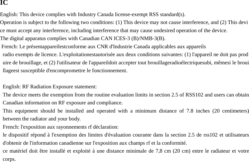  IC English: This device complies with Industry Canada license‐exempt RSS standard(s). Operation is subject to the following two conditions: (1) This device may not cause interference, and (2) This device must accept any interference, including interference that may cause undesired operation of the device. The digital apparatus complies with Canadian CAN ICES‐3 (B)/NMB‐3(B).  French: Le présentappareilestconforme aux CNR d&apos;Industrie Canada applicables aux appareils radio exempts de licence. L&apos;exploitationestautorisée aux deux conditions suivantes: (1) l&apos;appareil ne doit pas produire de brouillage, et (2) l&apos;utilisateur de l&apos;appareildoit accepter tout brouillageradioélectriquesubi, mêmesi le brouillageest susceptible d&apos;encompromettre le fonctionnement.  English: RF Radiation Exposure statement: The device meets the exemption from the routine evaluation limits in section 2.5 of RSS102 and users can obtain Canadian information on RF exposure and compliance. This equipment should be installed and operated with a minimum distance of 7.8 inches (20 centimeters) between the radiator and your body. French: l&apos;exposition aux rayonnements rf déclaration: le dispositif répond à l&apos;exemption des limites d&apos;évaluation courante dans la section 2.5 de rss102 et utilisateurs d&apos;obtenir de l&apos;information canadienne sur l&apos;exposition aux champs rf et la conformité. ce matériel doit être installé et exploité à une distance minimale de 7,8 cm (20 cm) entre le radiateur et votre corps. 