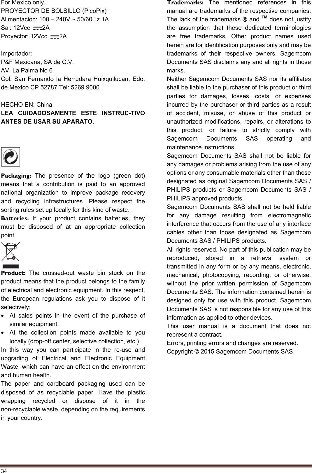 34 For Mexico only. PROYECTOR DE BOLSILLO (PicoPix) Alimentación: 100 – 240V ~ 50/60Hz 1A Sal: 12Vcc  2A   Proyector: 12Vcc  2A Importador:  P&amp;F Mexicana, SA de C.V.   AV. La Palma No 6   Col. San Fernando la Herrudara Huixquilucan, Edo. de Mexico CP 52787 Tel: 5269 9000 HECHO EN: China LEA CUIDADOSAMENTE ESTE INSTRUC-TIVO ANTES DE USAR SU APARATO. Packaging: The presence of the logo (green dot) means that a contribution is paid to an approved national organization to improve package recovery and recycling infrastructures. Please respect the sorting rules set up locally for this kind of waste. Batteries: If your product contains batteries, they must be disposed of at an appropriate collection point. Product:  The crossed-out waste bin stuck on the product means that the product belongs to the family of electrical and electronic equipment. In this respect, the European regulations ask you to dispose of it selectively: •At sales points in the event of the purchase ofsimilar equipment. •At the collection points made available to youlocally (drop-off center, selective collection, etc.). In this way you can participate in the re-use and upgrading of Electrical and Electronic Equipment Waste, which can have an effect on the environment and human health. The paper and cardboard packaging used can be disposed of as recyclable paper. Have the plastic wrapping recycled or dispose of it in the non-recyclable waste, depending on the requirements in your country. Trademarks: The mentioned references in this manual are trademarks of the respective companies. The lack of the trademarks ® and TM does not justify the assumption that these dedicated terminologies are free trademarks. Other product names used herein are for identification purposes only and may be trademarks of their respective owners. Sagemcom Documents SAS disclaims any and all rights in those marks. Neither Sagemcom Documents SAS nor its affiliates shall be liable to the purchaser of this product or third parties for damages, losses, costs, or expenses incurred by the purchaser or third parties as a result of accident, misuse, or abuse of this product or unauthorized modifications, repairs, or alterations to this product, or failure to strictly comply with Sagemcom Documents SAS operating and maintenance instructions. Sagemcom Documents SAS shall not be liable for any damages or problems arising from the use of any options or any consumable materials other than those designated as original Sagemcom Documents SAS / PHILIPS products or Sagemcom Documents SAS / PHILIPS approved products. Sagemcom Documents SAS shall not be held liable for any damage resulting from electromagnetic interference that occurs from the use of any interface cables other than those designated as Sagemcom Documents SAS / PHILIPS products. All rights reserved. No part of this publication may be reproduced, stored in a retrieval system or transmitted in any form or by any means, electronic, mechanical, photocopying, recording, or otherwise, without the prior written permission of Sagemcom Documents SAS. The information contained herein is designed only for use with this product. Sagemcom Documents SAS is not responsible for any use of this information as applied to other devices. This user manual is a document that does not represent a contract. Errors, printing errors and changes are reserved. Copyright © 2015 Sagemcom Documents SAS 