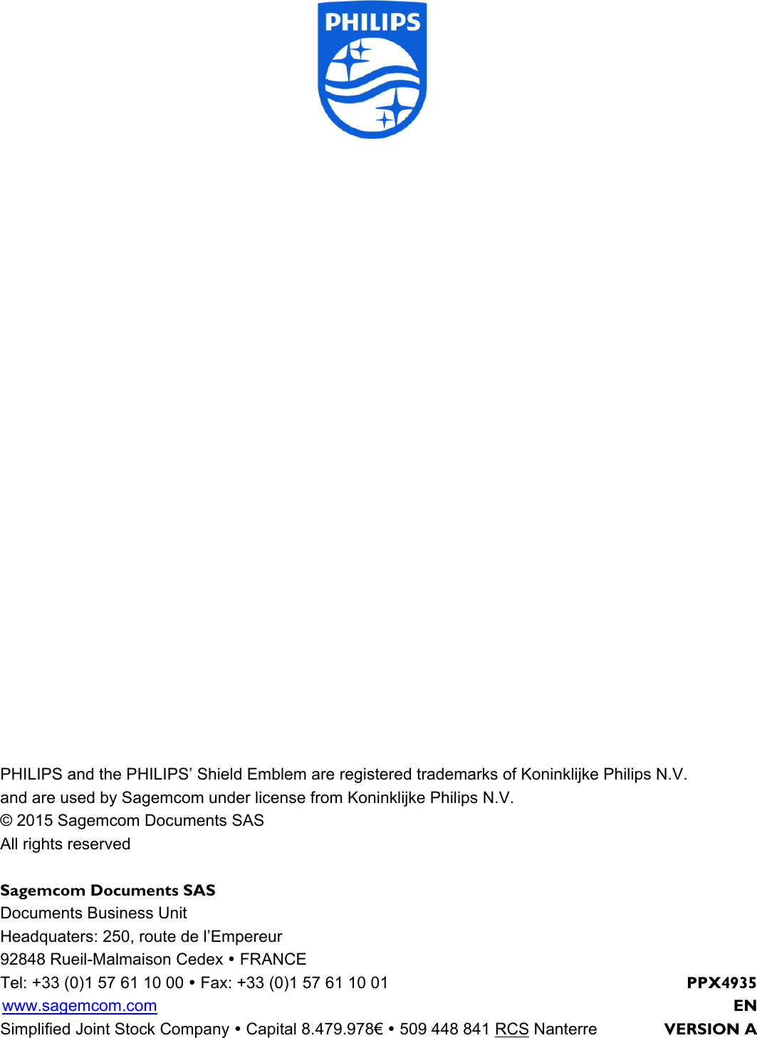 PHILIPS and the PHILIPS’ Shield Emblem are registered trademarks of Koninklijke Philips N.V. and are used by Sagemcom under license from Koninklijke Philips N.V. © 2015 Sagemcom Documents SAS All rights reserved Sagemcom Documents SAS Documents Business Unit Headquaters: 250, route de l’Empereur 92848 Rueil-Malmaison Cedex  FRANCE Tel: +33 (0)1 57 61 10 00  Fax: +33 (0)1 57 61 10 01  PPX4935 www.sagemcom.com    EN Simplified Joint Stock Company  Capital 8.479.978€  509 448 841 RCS Nanterre  VERSION A 