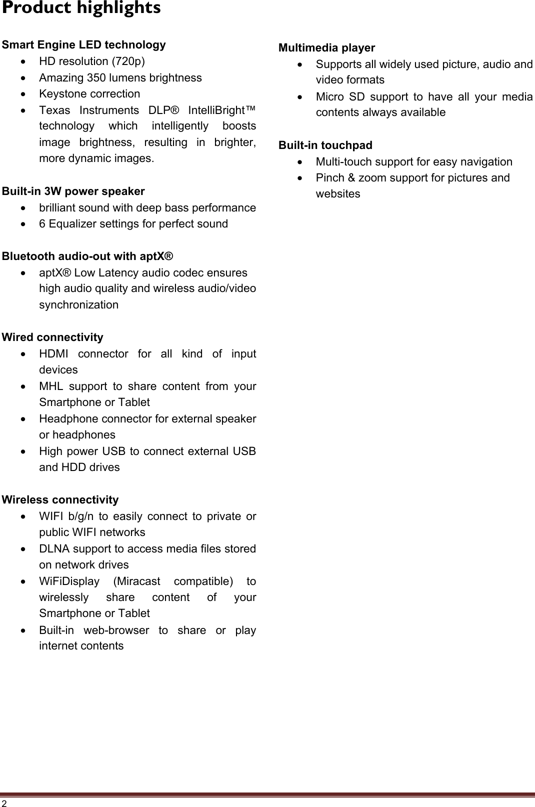 2 Product highlights Smart Engine LED technology •HD resolution (720p)•Amazing 350 lumens brightness•Keystone correction•Texas Instruments DLP® IntelliBright™technology which intelligently boostsimage brightness, resulting in brighter,more dynamic images.Built-in 3W power speaker •brilliant sound with deep bass performance•6 Equalizer settings for perfect soundBluetooth audio-out with aptX® •aptX® Low Latency audio codec ensureshigh audio quality and wireless audio/videosynchronizationWired connectivity •HDMI connector for all kind of inputdevices•MHL support to share content from yourSmartphone or Tablet•Headphone connector for external speakeror headphones•High power USB to connect external USBand HDD drivesWireless connectivity •WIFI b/g/n to easily connect to private orpublic WIFI networks•DLNA support to access media files storedon network drives•WiFiDisplay (Miracast compatible) towirelessly share content of yourSmartphone or Tablet•Built-in web-browser to share or playinternet contentsMultimedia player •Supports all widely used picture, audio andvideo formats•Micro SD support to have all your mediacontents always availableBuilt-in touchpad •Multi-touch support for easy navigation•Pinch &amp; zoom support for pictures andwebsites
