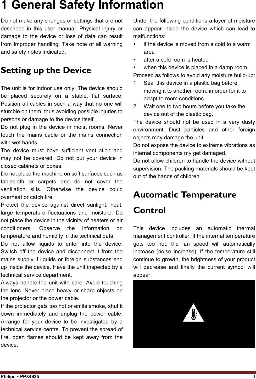 Philips  PPX4935  3 1 General Safety InformationDo not make any changes or settings that are not described in this user manual. Physical injury or damage to the device or loss of data can result from improper handling. Take note of all warning and safety notes indicated. Setting up the Device The unit is for indoor use only. The device should be placed securely on a stable, flat surface. Position all cables in such a way that no one will stumble on them, thus avoiding possible injuries to persons or damage to the device itself. Do not plug in the device in moist rooms. Never touch the mains cable or the mains connection with wet hands. The device must have sufficient ventilation and may not be covered. Do not put your device in closed cabinets or boxes. Do not place the machine on soft surfaces such as tablecloth or carpets and do not cover the ventilation slits. Otherwise the device could overheat or catch fire. Protect the device against direct sunlight, heat, large temperature fluctuations and moisture. Do not place the device in the vicinity of heaters or air conditioners. Observe the information on temperature and humidity in the technical data. Do not allow liquids to enter into the device. Switch off the device and disconnect it from the mains supply if liquids or foreign substances end up inside the device. Have the unit inspected by a technical service department. Always handle the unit with care. Avoid touching the lens. Never place heavy or sharp objects on the projector or the power cable. If the projector gets too hot or emits smoke, shut it down immediately and unplug the power cable. Arrange for your device to be investigated by a technical service centre. To prevent the spread of fire, open flames should be kept away from the device. Under the following conditions a layer of moisture can appear inside the device which can lead to malfunctions:   if the device is moved from a cold to a warm area   after a cold room is heated   when this device is placed in a damp room. Proceed as follows to avoid any moisture build-up: 1. Seal this device in a plastic bag beforemoving it to another room, in order for it toadapt to room conditions.2. Wait one to two hours before you take thedevice out of the plastic bag.The device should not be used in a very dusty environment. Dust particles and other foreign objects may damage the unit. Do not expose the device to extreme vibrations as internal components my get damaged. Do not allow children to handle the device without supervision. The packing materials should be kept out of the hands of children. Automatic Temperature Control This device includes an automatic thermal management controller. If the internal temperature gets too hot, the fan speed will automatically increase (noise increase), if the temperature still continue to growth, the brightness of your product will decrease and finally the current symbol will appear. 