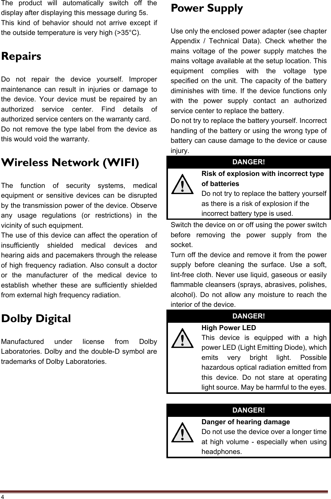 4 The product will automatically switch off the display after displaying this message during 5s. This kind of behavior should not arrive except if the outside temperature is very high (&gt;35°C).   Repairs Do not repair the device yourself. Improper maintenance can result in injuries or damage to the device. Your device must be repaired by an authorized service center. Find details of authorized service centers on the warranty card. Do not remove the type label from the device as this would void the warranty. Wireless Network (WIFI) The function of security systems, medical equipment or sensitive devices can be disrupted by the transmission power of the device. Observe any usage regulations (or restrictions) in the vicinity of such equipment. The use of this device can affect the operation of insufficiently shielded medical devices and hearing aids and pacemakers through the release of high frequency radiation. Also consult a doctor or the manufacturer of the medical device to establish whether these are sufficiently shielded from external high frequency radiation. Dolby Digital Manufactured under license from Dolby Laboratories. Dolby and the double-D symbol are trademarks of Dolby Laboratories.Power Supply Use only the enclosed power adapter (see chapter Appendix / Technical Data). Check whether the mains voltage of the power supply matches the mains voltage available at the setup location. This equipment complies with the voltage type specified on the unit. The capacity of the battery diminishes with time. If the device functions only with the power supply contact an authorized service center to replace the battery. Do not try to replace the battery yourself. Incorrect handling of the battery or using the wrong type of battery can cause damage to the device or cause injury. DANGER! Risk of explosion with incorrect type of batteries Do not try to replace the battery yourself as there is a risk of explosion if the incorrect battery type is used. Switch the device on or off using the power switch before removing the power supply from the socket. Turn off the device and remove it from the power supply before cleaning the surface. Use a soft, lint-free cloth. Never use liquid, gaseous or easily flammable cleansers (sprays, abrasives, polishes, alcohol). Do not allow any moisture to reach the interior of the device. DANGER! High Power LED This device is equipped with a high power LED (Light Emitting Diode), which emits very bright light. Possible hazardous optical radiation emitted from this device. Do not stare at operating light source. May be harmful to the eyes.DANGER! Danger of hearing damage Do not use the device over a longer time at high volume - especially when using headphones.  