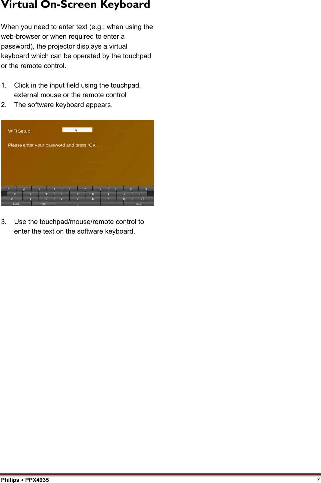 Philips  PPX4935  7 Virtual On-Screen Keyboard When you need to enter text (e.g.: when using the web-browser or when required to enter a password), the projector displays a virtual keyboard which can be operated by the touchpad or the remote control. 1. Click in the input field using the touchpad,external mouse or the remote control2. The software keyboard appears.3. Use the touchpad/mouse/remote control toenter the text on the software keyboard.